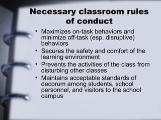 Necessary classroom rules
       of conduct
 • Maximizes on-task behaviors and
   minimize off-task (esp. disruptive)
   behaviors
 • Secures the safety and comfort of the
   learning environment
 • Prevents the activities of the class from
   disturbing other classes
 • Maintains acceptable standards of
   decorum among students, school
   personnel, and visitors to the school
   campus
 