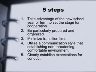 5 steps
1. Take advantage of the new school
   year or term to set the stage for
   cooperation
2. Be particularly prepared and
   organized
3. Minimize transition time
4. Utilize a communication style that
   establishing non-threatening,
   comfortable environment
5. Clearly establish expectations for
   conduct
 