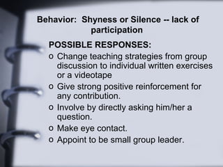 Behavior: Shyness or Silence -- lack of
            participation
  POSSIBLE RESPONSES:
  o Change teaching strategies from group
    discussion to individual written exercises
    or a videotape
  o Give strong positive reinforcement for
    any contribution.
  o Involve by directly asking him/her a
    question.
  o Make eye contact.
  o Appoint to be small group leader.
 
