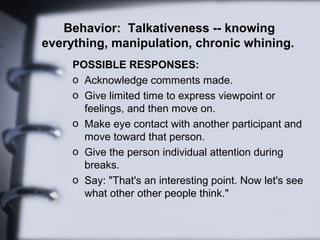 Behavior: Talkativeness -- knowing
everything, manipulation, chronic whining.
     POSSIBLE RESPONSES:
     o Acknowledge comments made.
     o Give limited time to express viewpoint or
       feelings, and then move on.
     o Make eye contact with another participant and
       move toward that person.
     o Give the person individual attention during
       breaks.
     o Say: "That's an interesting point. Now let's see
       what other other people think."
 