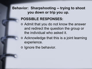 Behavior: Sharpshooting -- trying to shoot
        you down or trip you up.
     POSSIBLE RESPONSES:
     o Admit that you do not know the answer
       and redirect the question the group or
       the individual who asked it.
     o Acknowledge that this is a joint learning
       experience.
     o Ignore the behavior.
 