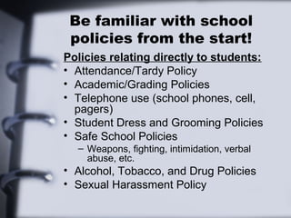 Be familiar with school
 policies from the start!
Policies relating directly to students:
• Attendance/Tardy Policy
• Academic/Grading Policies
• Telephone use (school phones, cell,
  pagers)
• Student Dress and Grooming Policies
• Safe School Policies
  – Weapons, fighting, intimidation, verbal
    abuse, etc.
• Alcohol, Tobacco, and Drug Policies
• Sexual Harassment Policy
 
