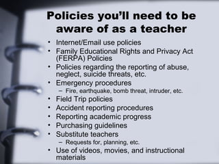 Policies you’ll need to be
 aware of as a teacher
• Internet/Email use policies
• Family Educational Rights and Privacy Act
  (FERPA) Policies
• Policies regarding the reporting of abuse,
  neglect, suicide threats, etc.
• Emergency procedures
    – Fire, earthquake, bomb threat, intruder, etc.
•   Field Trip policies
•   Accident reporting procedures
•   Reporting academic progress
•   Purchasing guidelines
•   Substitute teachers
    – Requests for, planning, etc.
• Use of videos, movies, and instructional
  materials
 