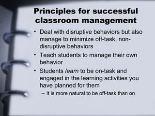 Principles for successful
classroom management
• Deal with disruptive behaviors but also
  manage to minimize off-task, non-
  disruptive behaviors
• Teach students to manage their own
  behavior
• Students learn to be on-task and
  engaged in the learning activities you
  have planned for them
  – It is more natural to be off-task than on
 