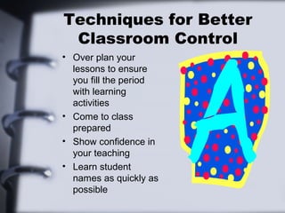 Techniques for Better
 Classroom Control
• Over plan your
  lessons to ensure
  you fill the period
  with learning
  activities
• Come to class
  prepared
• Show confidence in
  your teaching
• Learn student
  names as quickly as
  possible
 