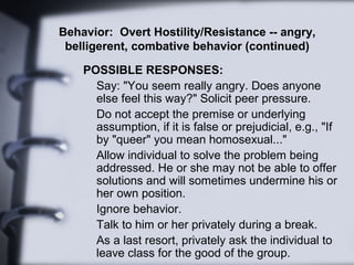 Behavior: Overt Hostility/Resistance -- angry,
 belligerent, combative behavior (continued)

    POSSIBLE RESPONSES:
     ...