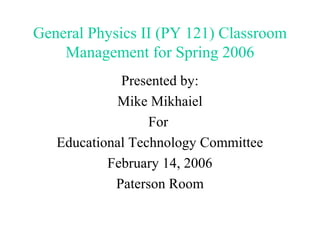 General Physics II (PY 121) Classroom
    Management for Spring 2006
             Presented by:
            Mike Mikhaiel
                  For
   Educational Technology Committee
           February 14, 2006
            Paterson Room
 