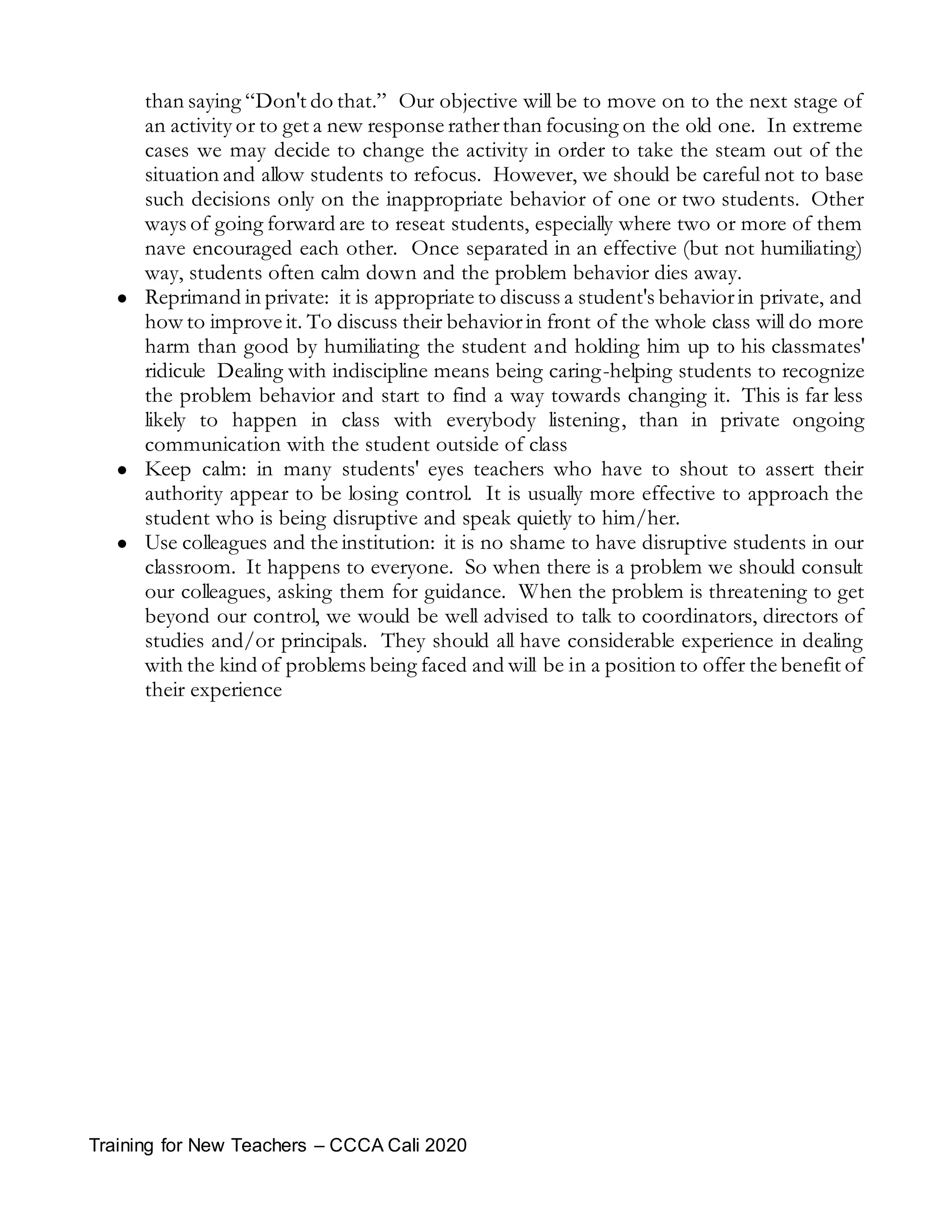 Training for New Teachers – CCCA Cali 2020
than saying “Don't do that.” Our objective will be to move on to the next stage of
an activity or to get a new response ratherthan focusing on the old one. In extreme
cases we may decide to change the activity in order to take the steam out of the
situation and allow students to refocus. However, we should be careful not to base
such decisions only on the inappropriate behavior of one or two students. Other
ways of going forward are to reseat students, especially where two or more of them
nave encouraged each other. Once separated in an effective (but not humiliating)
way, students often calm down and the problem behavior dies away.
 Reprimand in private: it is appropriate to discuss a student's behaviorin private, and
how to improve it. To discuss their behaviorin front of the whole class will do more
harm than good by humiliating the student and holding him up to his classmates'
ridicule Dealing with indiscipline means being caring-helping students to recognize
the problem behavior and start to find a way towards changing it. This is far less
likely to happen in class with everybody listening, than in private ongoing
communication with the student outside of class
 Keep calm: in many students' eyes teachers who have to shout to assert their
authority appear to be losing control. It is usually more effective to approach the
student who is being disruptive and speak quietly to him/her.
 Use colleagues and the institution: it is no shame to have disruptive students in our
classroom. It happens to everyone. So when there is a problem we should consult
our colleagues, asking them for guidance. When the problem is threatening to get
beyond our control, we would be well advised to talk to coordinators, directors of
studies and/or principals. They should all have considerable experience in dealing
with the kind of problems being faced and will be in a position to offer the benefit of
their experience
 