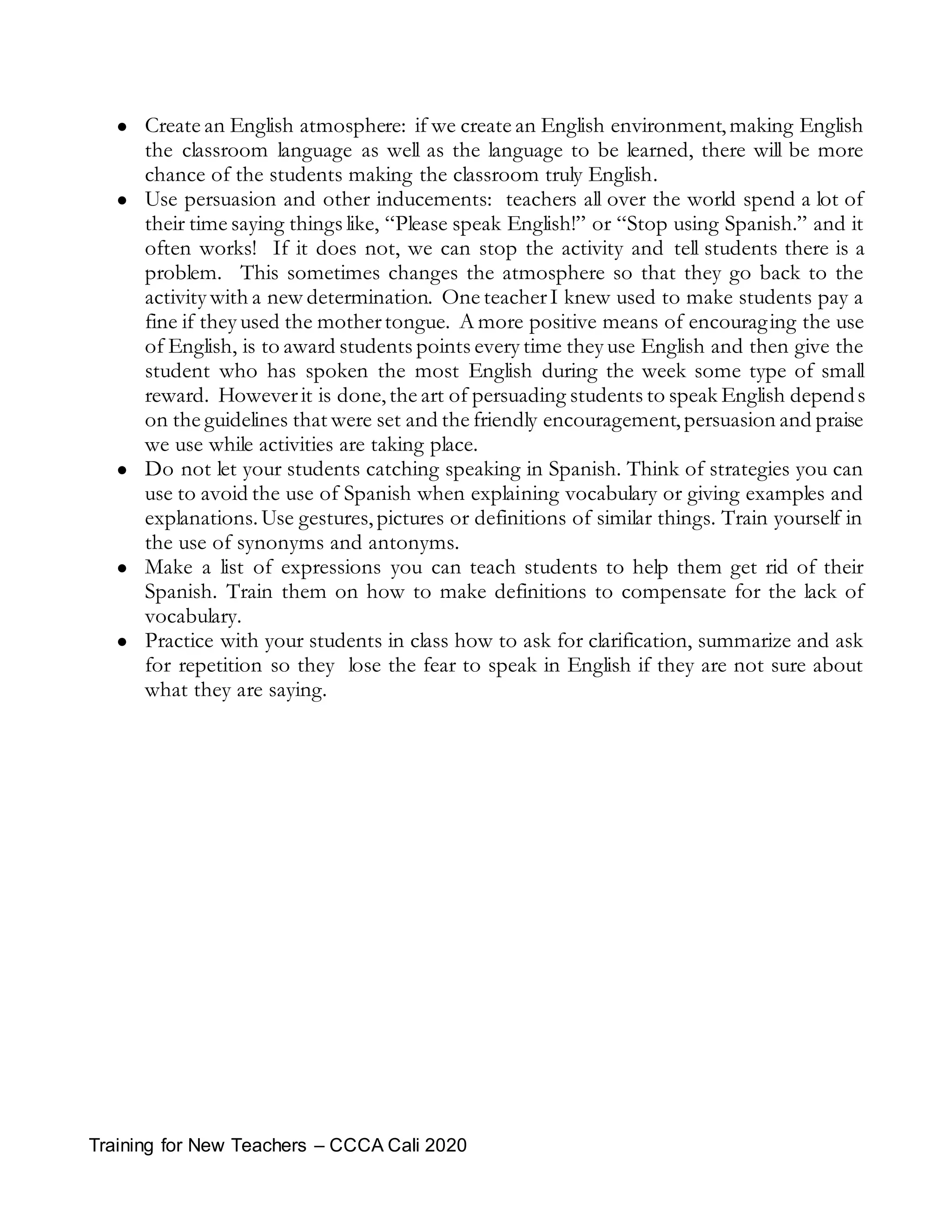Training for New Teachers – CCCA Cali 2020
 Create an English atmosphere: if we create an English environment,making English
the classroom language as well as the language to be learned, there will be more
chance of the students making the classroom truly English.
 Use persuasion and other inducements: teachers all over the world spend a lot of
their time saying things like, “Please speak English!” or “Stop using Spanish.” and it
often works! If it does not, we can stop the activity and tell students there is a
problem. This sometimes changes the atmosphere so that they go back to the
activity with a new determination. One teacherI knew used to make students pay a
fine if they used the mothertongue. A more positive means of encouraging the use
of English, is to award students points every time they use English and then give the
student who has spoken the most English during the week some type of small
reward. Howeverit is done,the art of persuading students to speak English depends
on the guidelines that were set and the friendly encouragement,persuasion and praise
we use while activities are taking place.
 Do not let your students catching speaking in Spanish. Think of strategies you can
use to avoid the use of Spanish when explaining vocabulary or giving examples and
explanations. Use gestures, pictures or definitions of similar things. Train yourself in
the use of synonyms and antonyms.
 Make a list of expressions you can teach students to help them get rid of their
Spanish. Train them on how to make definitions to compensate for the lack of
vocabulary.
 Practice with your students in class how to ask for clarification, summarize and ask
for repetition so they lose the fear to speak in English if they are not sure about
what they are saying.
 