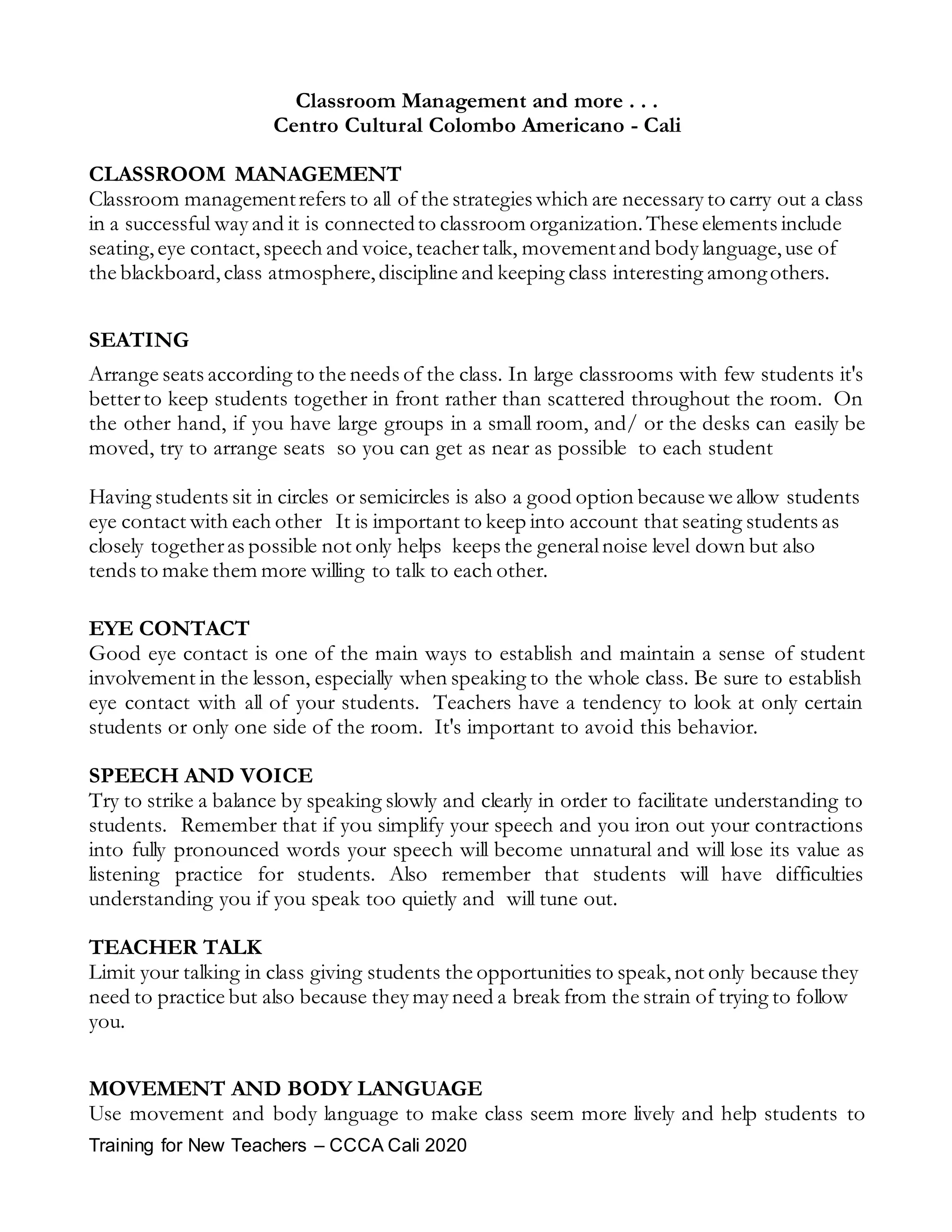 Training for New Teachers – CCCA Cali 2020
Classroom Management and more . . .
Centro Cultural Colombo Americano - Cali
CLASSROOM MANAGEMENT
Classroom managementrefers to all of the strategies which are necessary to carry out a class
in a successful way and it is connectedto classroom organization.These elements include
seating,eye contact,speech and voice,teachertalk, movementand body language,use of
the blackboard,class atmosphere,discipline and keeping class interesting amongothers.
SEATING
Arrange seats according to the needs of the class. In large classrooms with few students it's
betterto keep students together in front rather than scattered throughout the room. On
the other hand, if you have large groups in a small room, and/ or the desks can easily be
moved, try to arrange seats so you can get as near as possible to each student
Having students sit in circles or semicircles is also a good option because we allow students
eye contact with each other It is important to keep into account that seating students as
closely togetheras possible not only helps keeps the generalnoise level down but also
tends to make them more willing to talk to each other.
EYE CONTACT
Good eye contact is one of the main ways to establish and maintain a sense of student
involvement in the lesson, especially when speaking to the whole class. Be sure to establish
eye contact with all of your students. Teachers have a tendency to look at only certain
students or only one side of the room. It's important to avoid this behavior.
SPEECH AND VOICE
Try to strike a balance by speaking slowly and clearly in order to facilitate understanding to
students. Remember that if you simplify your speech and you iron out your contractions
into fully pronounced words your speech will become unnatural and will lose its value as
listening practice for students. Also remember that students will have difficulties
understanding you if you speak too quietly and will tune out.
TEACHER TALK
Limit your talking in class giving students the opportunities to speak,not only because they
need to practice but also because they may need a break from the strain of trying to follow
you.
MOVEMENT AND BODY LANGUAGE
Use movement and body language to make class seem more lively and help students to
 