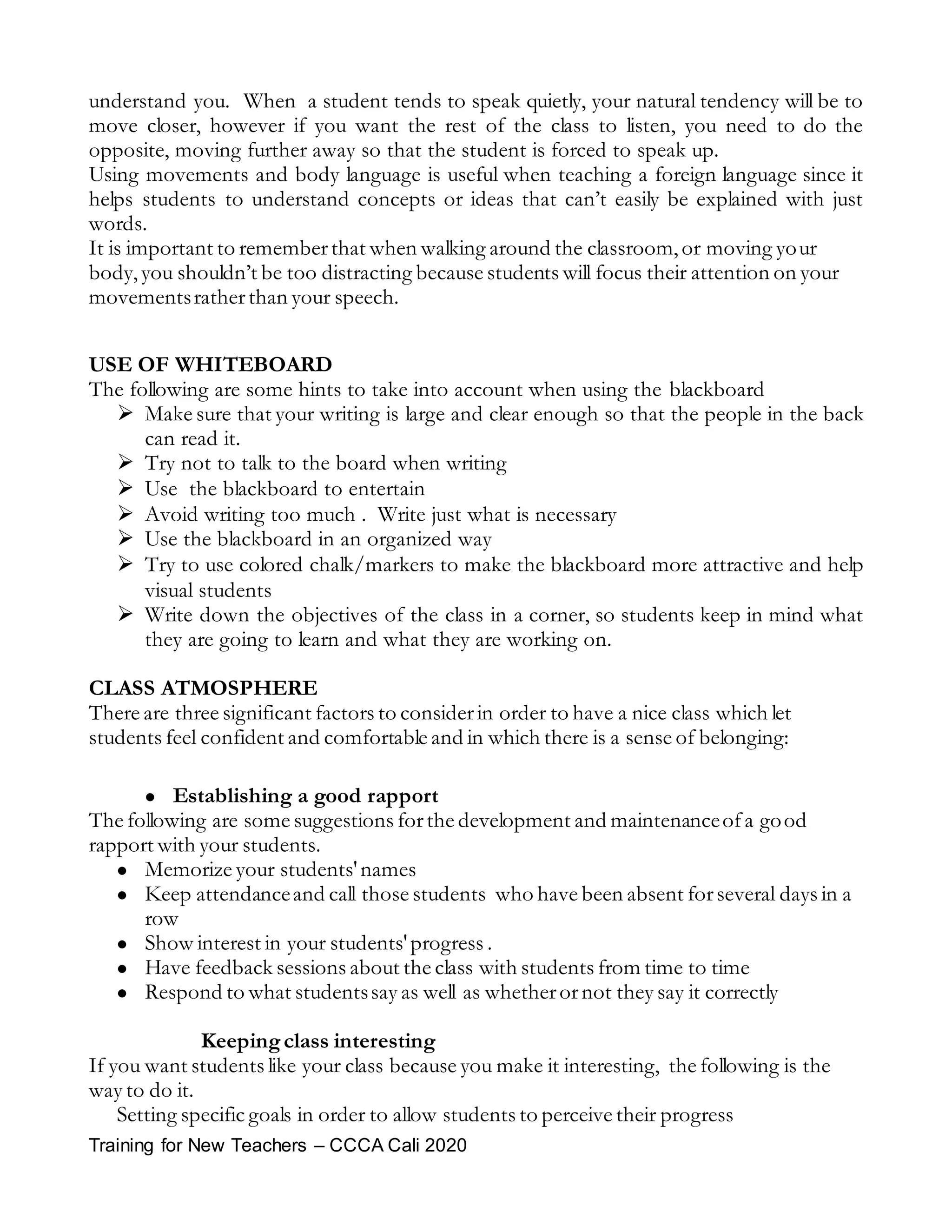 Training for New Teachers – CCCA Cali 2020
understand you. When a student tends to speak quietly, your natural tendency will be to
move closer, however if you want the rest of the class to listen, you need to do the
opposite, moving further away so that the student is forced to speak up.
Using movements and body language is useful when teaching a foreign language since it
helps students to understand concepts or ideas that can’t easily be explained with just
words.
It is important to rememberthat when walking around the classroom,or moving your
body,you shouldn’t be too distracting because students will focus their attention on your
movementsratherthan your speech.
USE OF WHITEBOARD
The following are some hints to take into account when using the blackboard
 Make sure that your writing is large and clear enough so that the people in the back
can read it.
 Try not to talk to the board when writing
 Use the blackboard to entertain
 Avoid writing too much . Write just what is necessary
 Use the blackboard in an organized way
 Try to use colored chalk/markers to make the blackboard more attractive and help
visual students
 Write down the objectives of the class in a corner, so students keep in mind what
they are going to learn and what they are working on.
CLASS ATMOSPHERE
There are three significant factors to considerin order to have a nice class which let
students feel confident and comfortable and in which there is a sense of belonging:
 Establishing a good rapport
The following are some suggestions forthe development and maintenanceofa good
rapport with your students.
 Memorize your students'names
 Keep attendanceand call those students who have been absent forseveral days in a
row
 Show interest in your students'progress .
 Have feedback sessions about the class with students from time to time
 Respond to what studentssay as well as whetherornot they say it correctly
Keepingclass interesting
If you want students like your class because you make it interesting, the following is the
way to do it.
Setting specific goals in order to allow students to perceive their progress
 