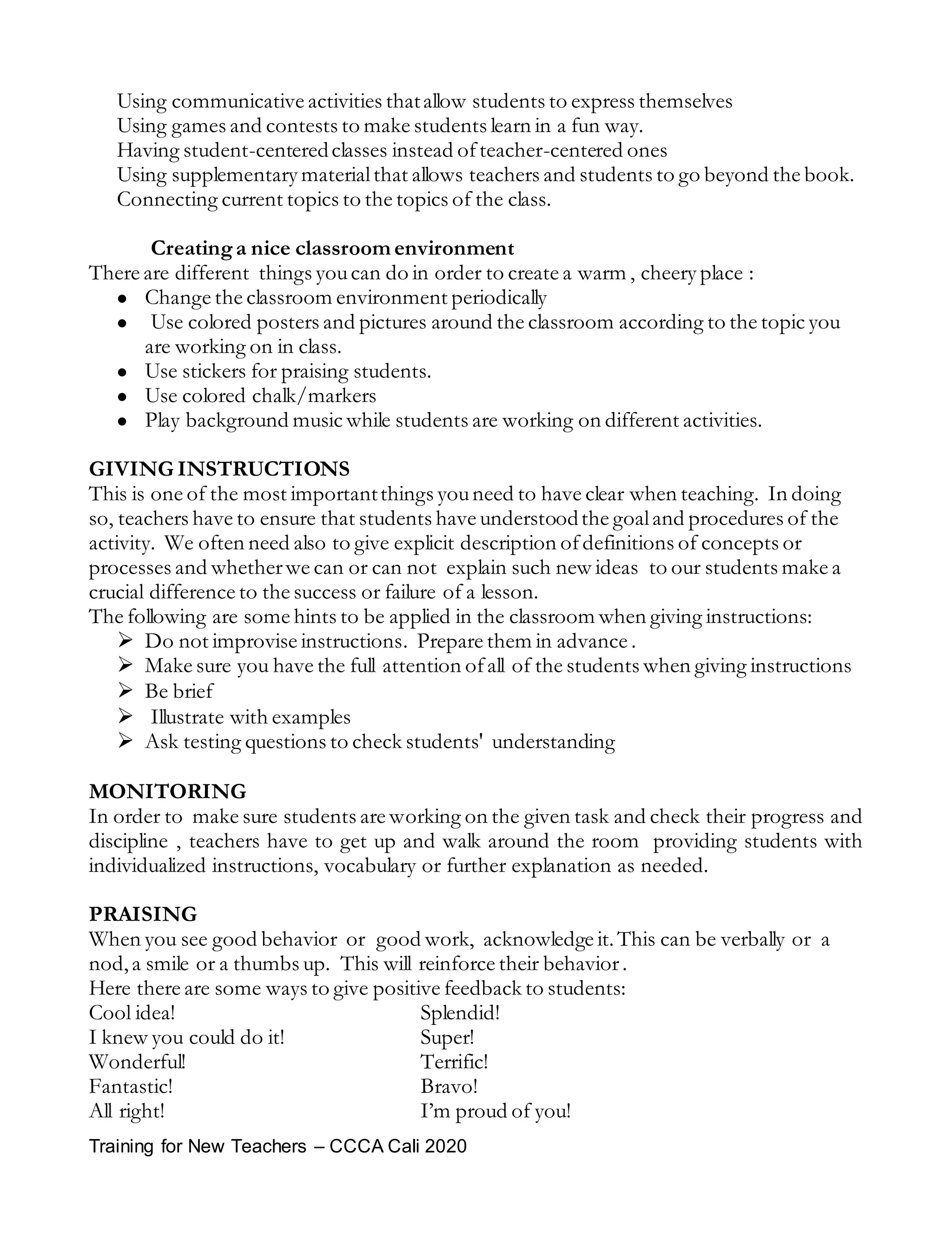 Training for New Teachers – CCCA Cali 2020
Using communicative activities thatallow students to express themselves
Using games and contests to make students learn in a fun way.
Having student-centeredclasses instead ofteacher-centered ones
Using supplementary materialthat allows teachers and students to go beyond the book.
Connecting current topics to the topics of the class.
Creatinga nice classroom environment
There are different things youcan do in order to create a warm , cheery place :
 Change the classroom environment periodically
 Use colored posters and pictures around the classroom according to the topic you
are working on in class.
 Use stickers for praising students.
 Use colored chalk/markers
 Play background music while students are working on different activities.
GIVING INSTRUCTIONS
This is one of the most importantthings youneed to have clear when teaching. In doing
so, teachers have to ensure that students have understoodthe goaland procedures of the
activity. We often need also to give explicit description ofdefinitions of concepts or
processes and whetherwe can or can not explain such new ideas to our students make a
crucial difference to the success or failure of a lesson.
The following are some hints to be applied in the classroom when giving instructions:
 Do not improvise instructions. Prepare them in advance .
 Make sure you have the full attention ofall of the students when giving instructions
 Be brief
 Illustrate with examples
 Ask testing questions to check students' understanding
MONITORING
In order to make sure students are working on the given task and check their progress and
discipline , teachers have to get up and walk around the room providing students with
individualized instructions, vocabulary or further explanation as needed.
PRAISING
When you see good behavior or good work, acknowledge it.This can be verbally or a
nod,a smile or a thumbs up. This will reinforce their behavior.
Here there are some ways to give positive feedback to students:
Cool idea! Splendid!
I knew you could do it! Super!
Wonderful! Terrific!
Fantastic! Bravo!
All right! I’m proud of you!
 