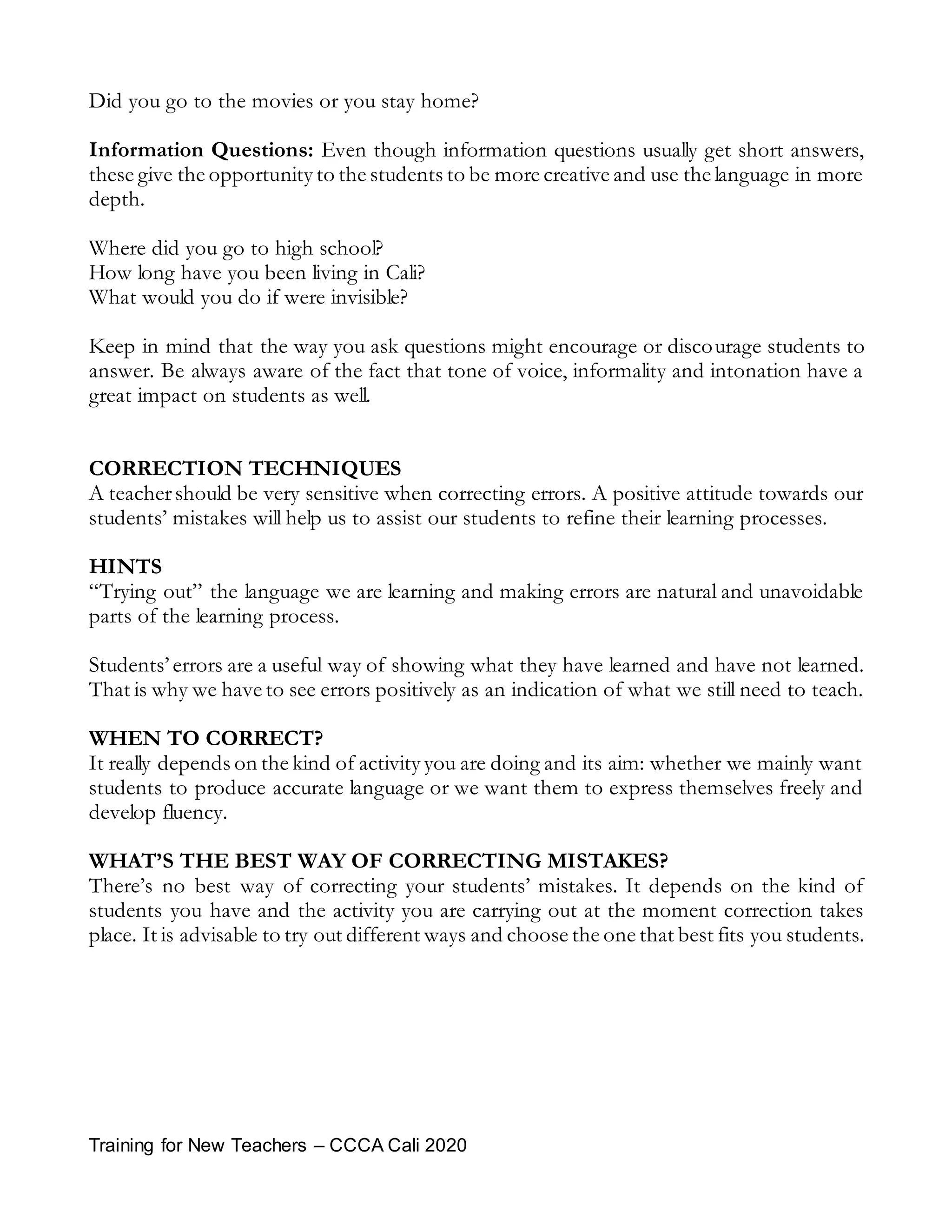 Training for New Teachers – CCCA Cali 2020
Did you go to the movies or you stay home?
Information Questions: Even though information questions usually get short answers,
these give the opportunity to the students to be more creative and use the language in more
depth.
Where did you go to high school?
How long have you been living in Cali?
What would you do if were invisible?
Keep in mind that the way you ask questions might encourage or discourage students to
answer. Be always aware of the fact that tone of voice, informality and intonation have a
great impact on students as well.
CORRECTION TECHNIQUES
A teachershould be very sensitive when correcting errors. A positive attitude towards our
students’ mistakes will help us to assist our students to refine their learning processes.
HINTS
“Trying out” the language we are learning and making errors are natural and unavoidable
parts of the learning process.
Students’ errors are a useful way of showing what they have learned and have not learned.
That is why we have to see errors positively as an indication of what we still need to teach.
WHEN TO CORRECT?
It really depends on the kind of activity you are doing and its aim: whether we mainly want
students to produce accurate language or we want them to express themselves freely and
develop fluency.
WHAT’S THE BEST WAY OF CORRECTING MISTAKES?
There’s no best way of correcting your students’ mistakes. It depends on the kind of
students you have and the activity you are carrying out at the moment correction takes
place. It is advisable to try out different ways and choose the one that best fits you students.
 