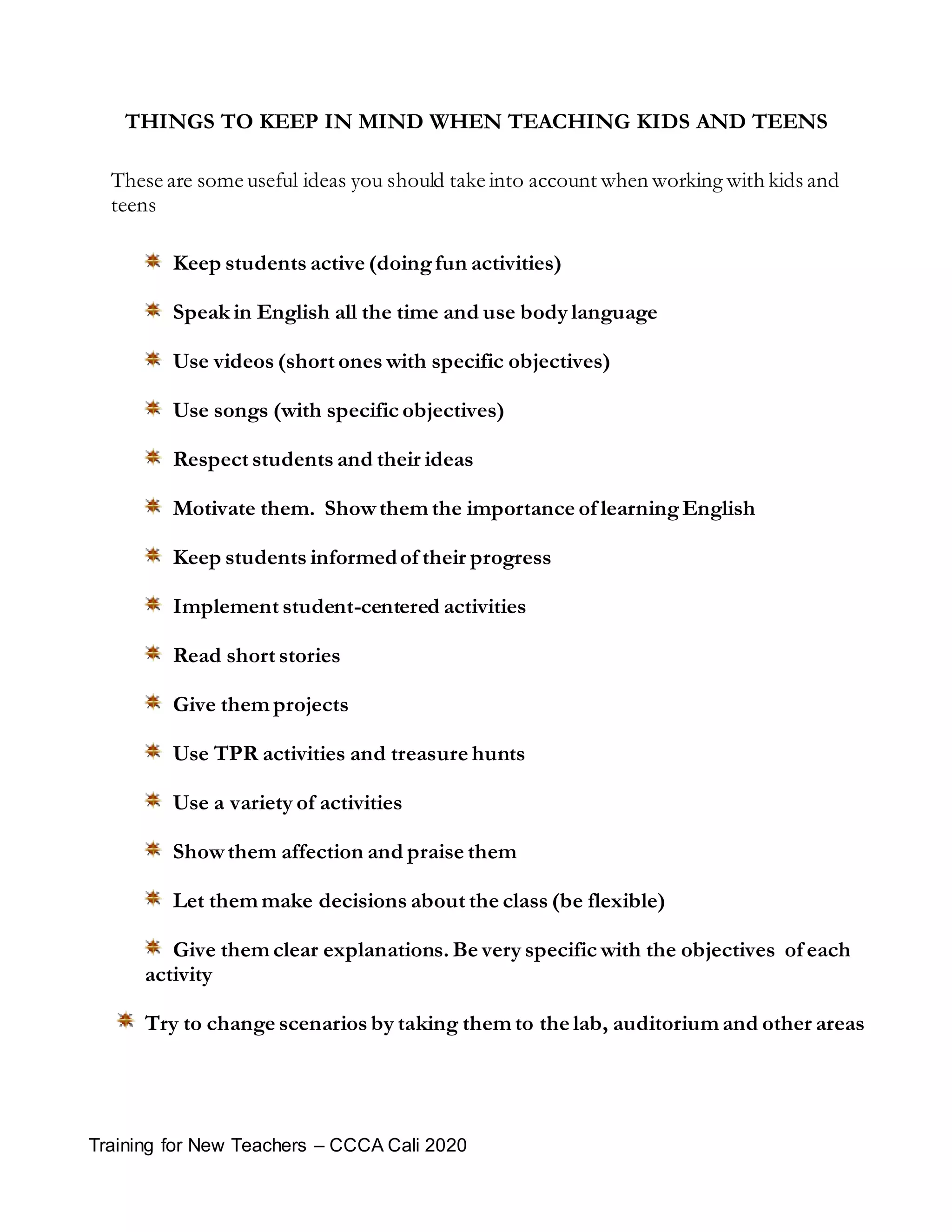 Training for New Teachers – CCCA Cali 2020
THINGS TO KEEP IN MIND WHEN TEACHING KIDS AND TEENS
These are some useful ideas you should take into account when working with kids and
teens
Keep students active (doingfun activities)
Speak in English all the time and use body language
Use videos (short ones with specific objectives)
Use songs (with specific objectives)
Respect students and their ideas
Motivate them. Showthem the importance of learningEnglish
Keep students informedof their progress
Implement student-centered activities
Read short stories
Give them projects
Use TPR activities and treasure hunts
Use a variety of activities
Showthem affection and praise them
Let them make decisions about the class (be flexible)
Give them clear explanations. Be very specific with the objectives of each
activity
Try to change scenarios by taking them to the lab, auditorium and other areas
 
