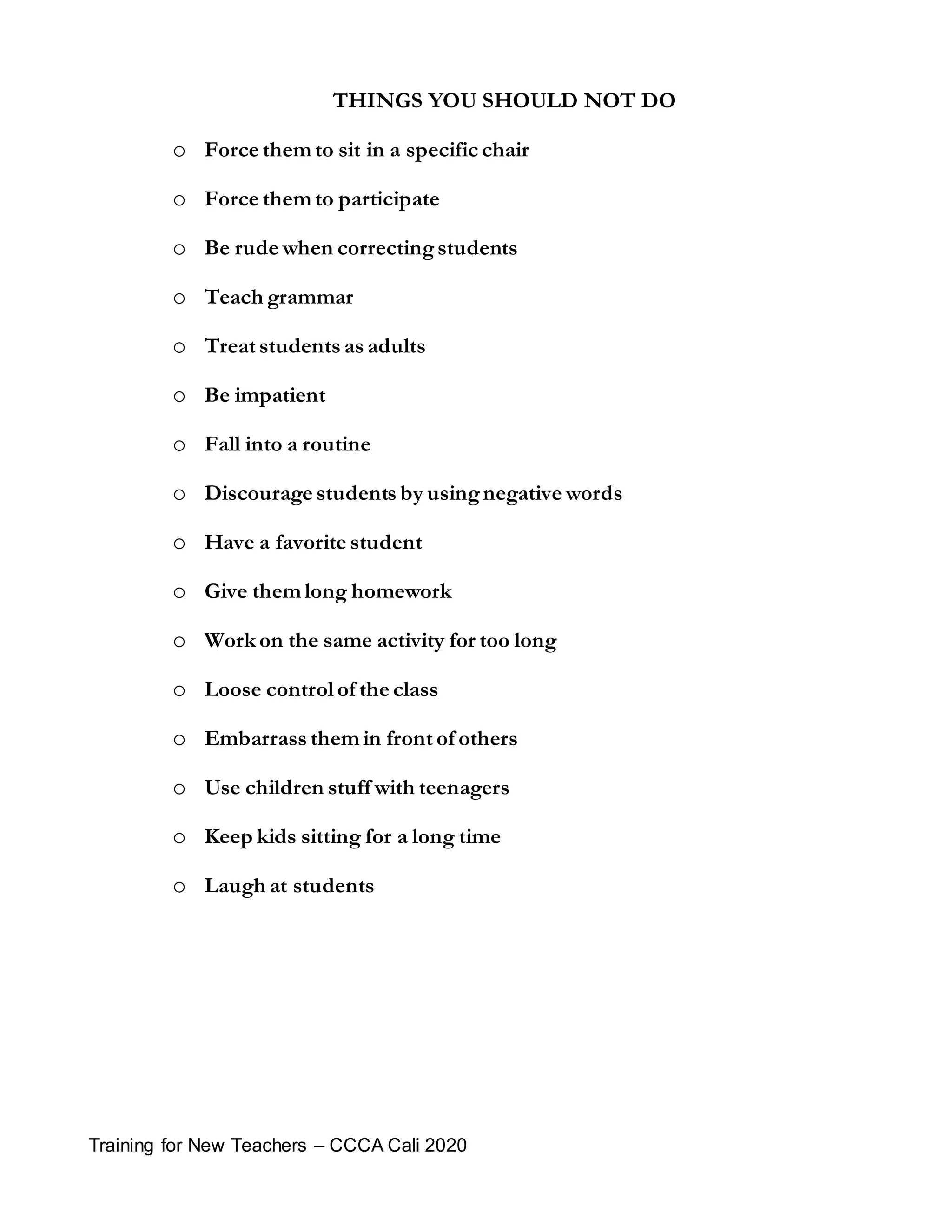 Training for New Teachers – CCCA Cali 2020
THINGS YOU SHOULD NOT DO
 Force them to sit in a specific chair
 Force them to participate
 Be rude when correctingstudents
 Teach grammar
 Treat students as adults
 Be impatient
 Fall into a routine
 Discourage students by usingnegative words
 Have a favorite student
 Give them long homework
 Work on the same activity for too long
 Loose control of the class
 Embarrass them in front of others
 Use children stuff with teenagers
 Keep kids sitting for a long time
 Laugh at students
 