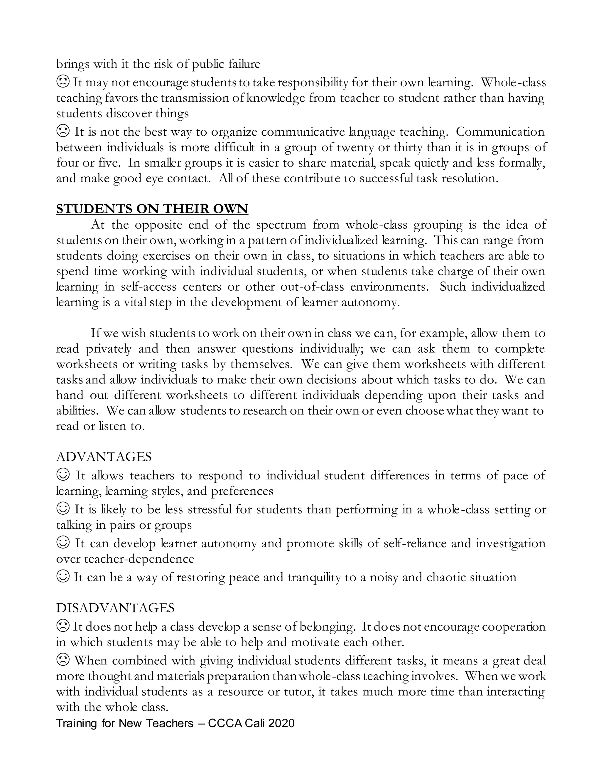 Training for New Teachers – CCCA Cali 2020
brings with it the risk of public failure
☹ It may not encourage studentsto take responsibility for their own learning. Whole-class
teaching favors the transmission ofknowledge from teacher to student rather than having
students discover things
☹ It is not the best way to organize communicative language teaching. Communication
between individuals is more difficult in a group of twenty or thirty than it is in groups of
four or five. In smaller groups it is easier to share material, speak quietly and less formally,
and make good eye contact. All of these contribute to successful task resolution.
STUDENTS ON THEIR OWN
At the opposite end of the spectrum from whole-class grouping is the idea of
students on their own,working in a pattern of individualized learning. This can range from
students doing exercises on their own in class, to situations in which teachers are able to
spend time working with individual students, or when students take charge of their own
learning in self-access centers or other out-of-class environments. Such individualized
learning is a vital step in the development of learner autonomy.
If we wish students to work on their own in class we can, for example, allow them to
read privately and then answer questions individually; we can ask them to complete
worksheets or writing tasks by themselves. We can give them worksheets with different
tasks and allow individuals to make their own decisions about which tasks to do. We can
hand out different worksheets to different individuals depending upon their tasks and
abilities. We can allow students to research on their own or even choose what they want to
read or listen to.
ADVANTAGES
☺ It allows teachers to respond to individual student differences in terms of pace of
learning, learning styles, and preferences
☺ It is likely to be less stressful for students than performing in a whole-class setting or
talking in pairs or groups
☺ It can develop learner autonomy and promote skills of self-reliance and investigation
over teacher-dependence
☺ It can be a way of restoring peace and tranquility to a noisy and chaotic situation
DISADVANTAGES
☹ It does not help a class develop a sense of belonging. It does not encourage cooperation
in which students may be able to help and motivate each other.
☹ When combined with giving individual students different tasks, it means a great deal
more thought and materials preparation thanwhole-class teaching involves. When we work
with individual students as a resource or tutor, it takes much more time than interacting
with the whole class.
 