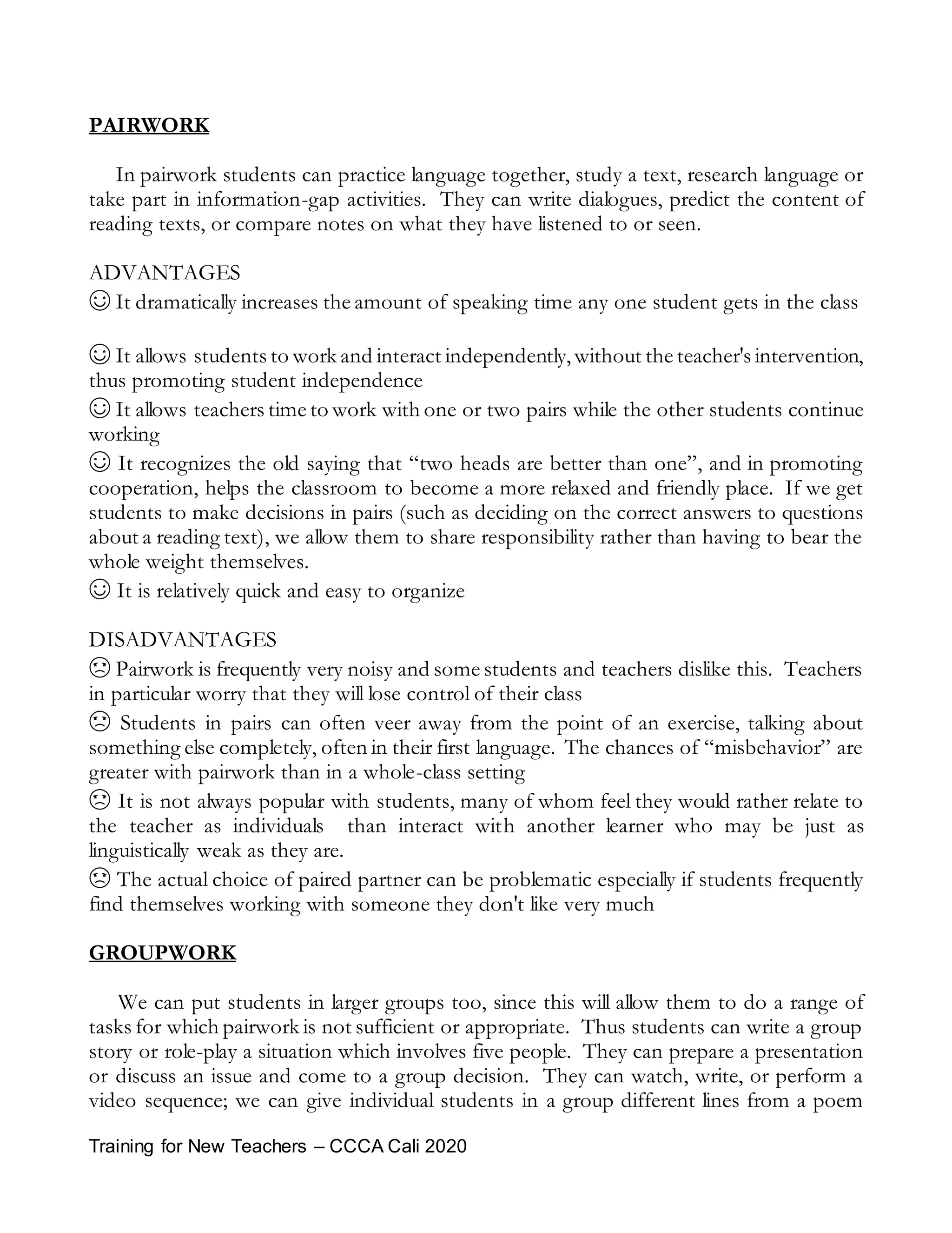 Training for New Teachers – CCCA Cali 2020
PAIRWORK
In pairwork students can practice language together, study a text, research language or
take part in information-gap activities. They can write dialogues, predict the content of
reading texts, or compare notes on what they have listened to or seen.
ADVANTAGES
☺ It dramatically increases the amount of speaking time any one student gets in the class
☺ It allows students to work and interact independently,without the teacher's intervention,
thus promoting student independence
☺ It allows teachers time to work with one or two pairs while the other students continue
working
☺ It recognizes the old saying that “two heads are better than one”, and in promoting
cooperation, helps the classroom to become a more relaxed and friendly place. If we get
students to make decisions in pairs (such as deciding on the correct answers to questions
about a reading text), we allow them to share responsibility rather than having to bear the
whole weight themselves.
☺ It is relatively quick and easy to organize
DISADVANTAGES
☹ Pairwork is frequently very noisy and some students and teachers dislike this. Teachers
in particular worry that they will lose control of their class
☹ Students in pairs can often veer away from the point of an exercise, talking about
something else completely, often in their first language. The chances of “misbehavior” are
greater with pairwork than in a whole-class setting
☹ It is not always popular with students, many of whom feel they would rather relate to
the teacher as individuals than interact with another learner who may be just as
linguistically weak as they are.
☹ The actual choice of paired partner can be problematic especially if students frequently
find themselves working with someone they don't like very much
GROUPWORK
We can put students in larger groups too, since this will allow them to do a range of
tasks for which pairwork is not sufficient or appropriate. Thus students can write a group
story or role-play a situation which involves five people. They can prepare a presentation
or discuss an issue and come to a group decision. They can watch, write, or perform a
video sequence; we can give individual students in a group different lines from a poem
 