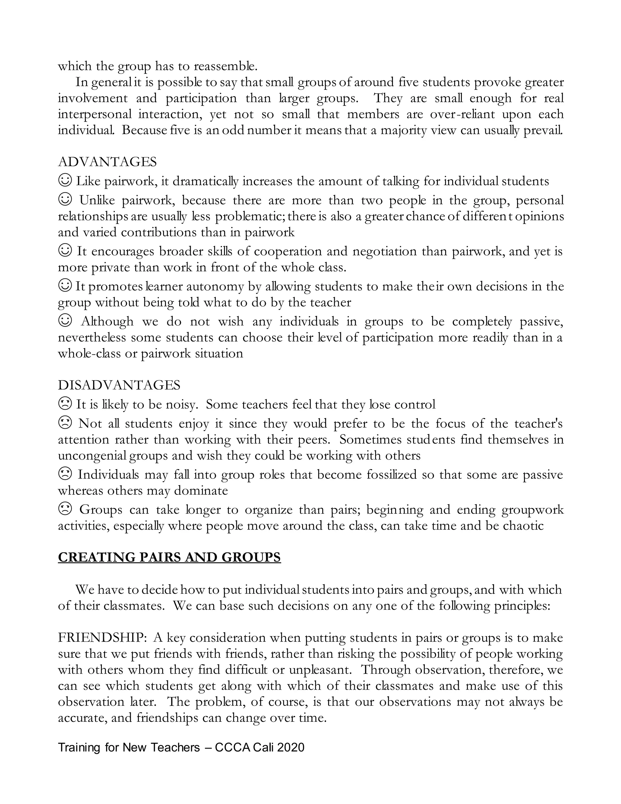 Training for New Teachers – CCCA Cali 2020
which the group has to reassemble.
In generalit is possible to say that small groups of around five students provoke greater
involvement and participation than larger groups. They are small enough for real
interpersonal interaction, yet not so small that members are over-reliant upon each
individual. Because five is an odd number it means that a majority view can usually prevail.
ADVANTAGES
☺ Like pairwork, it dramatically increases the amount of talking for individual students
☺ Unlike pairwork, because there are more than two people in the group, personal
relationships are usually less problematic;there is also a greaterchance of different opinions
and varied contributions than in pairwork
☺ It encourages broader skills of cooperation and negotiation than pairwork, and yet is
more private than work in front of the whole class.
☺ It promotes learner autonomy by allowing students to make their own decisions in the
group without being told what to do by the teacher
☺ Although we do not wish any individuals in groups to be completely passive,
nevertheless some students can choose their level of participation more readily than in a
whole-class or pairwork situation
DISADVANTAGES
☹ It is likely to be noisy. Some teachers feel that they lose control
☹ Not all students enjoy it since they would prefer to be the focus of the teacher's
attention rather than working with their peers. Sometimes students find themselves in
uncongenial groups and wish they could be working with others
☹ Individuals may fall into group roles that become fossilized so that some are passive
whereas others may dominate
☹ Groups can take longer to organize than pairs; beginning and ending groupwork
activities, especially where people move around the class, can take time and be chaotic
CREATING PAIRS AND GROUPS
We have to decide how to put individualstudents into pairs and groups, and with which
of their classmates. We can base such decisions on any one of the following principles:
FRIENDSHIP: A key consideration when putting students in pairs or groups is to make
sure that we put friends with friends, rather than risking the possibility of people working
with others whom they find difficult or unpleasant. Through observation, therefore, we
can see which students get along with which of their classmates and make use of this
observation later. The problem, of course, is that our observations may not always be
accurate, and friendships can change over time.
 
