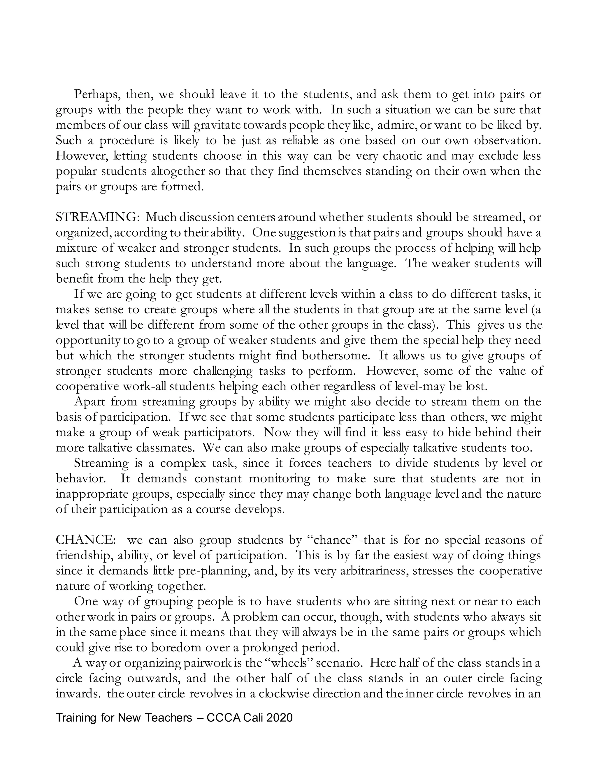 Training for New Teachers – CCCA Cali 2020
Perhaps, then, we should leave it to the students, and ask them to get into pairs or
groups with the people they want to work with. In such a situation we can be sure that
members of our class will gravitate towards people they like, admire,or want to be liked by.
Such a procedure is likely to be just as reliable as one based on our own observation.
However, letting students choose in this way can be very chaotic and may exclude less
popular students altogether so that they find themselves standing on their own when the
pairs or groups are formed.
STREAMING: Much discussion centers around whether students should be streamed, or
organized,according to theirability. One suggestion is that pairs and groups should have a
mixture of weaker and stronger students. In such groups the process of helping will help
such strong students to understand more about the language. The weaker students will
benefit from the help they get.
If we are going to get students at different levels within a class to do different tasks, it
makes sense to create groups where all the students in that group are at the same level (a
level that will be different from some of the other groups in the class). This gives us the
opportunity to go to a group of weaker students and give them the special help they need
but which the stronger students might find bothersome. It allows us to give groups of
stronger students more challenging tasks to perform. However, some of the value of
cooperative work-all students helping each other regardless of level-may be lost.
Apart from streaming groups by ability we might also decide to stream them on the
basis of participation. If we see that some students participate less than others, we might
make a group of weak participators. Now they will find it less easy to hide behind their
more talkative classmates. We can also make groups of especially talkative students too.
Streaming is a complex task, since it forces teachers to divide students by level or
behavior. It demands constant monitoring to make sure that students are not in
inappropriate groups, especially since they may change both language level and the nature
of their participation as a course develops.
CHANCE: we can also group students by “chance”-that is for no special reasons of
friendship, ability, or level of participation. This is by far the easiest way of doing things
since it demands little pre-planning, and, by its very arbitrariness, stresses the cooperative
nature of working together.
One way of grouping people is to have students who are sitting next or near to each
otherwork in pairs or groups. A problem can occur, though, with students who always sit
in the same place since it means that they will always be in the same pairs or groups which
could give rise to boredom over a prolonged period.
A way or organizing pairwork is the “wheels” scenario. Here half of the class stands in a
circle facing outwards, and the other half of the class stands in an outer circle facing
inwards. the outer circle revolves in a clockwise direction and the inner circle revolves in an
 