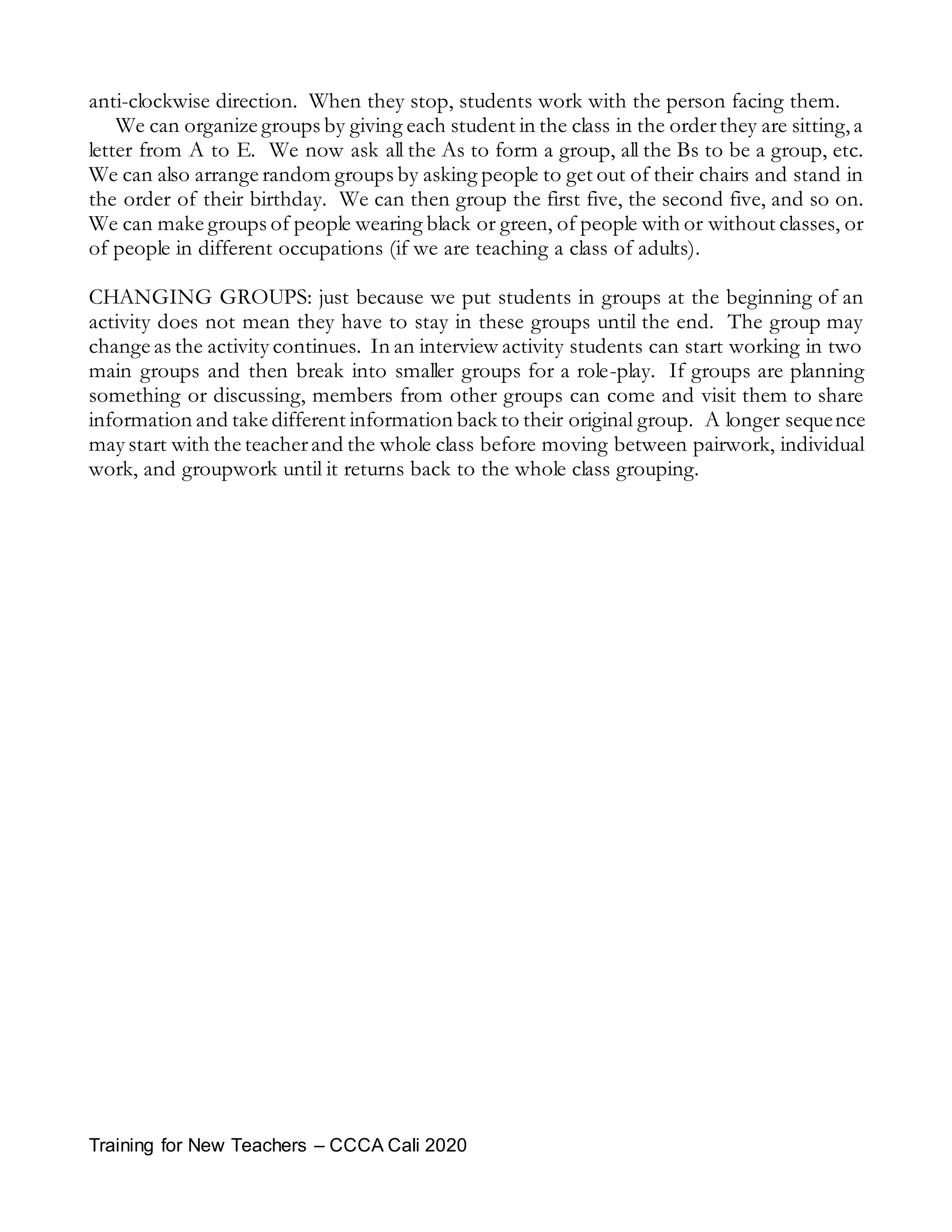 Training for New Teachers – CCCA Cali 2020
anti-clockwise direction. When they stop, students work with the person facing them.
We can organize groups by giving each student in the class in the orderthey are sitting,a
letter from A to E. We now ask all the As to form a group, all the Bs to be a group, etc.
We can also arrange random groups by asking people to get out of their chairs and stand in
the order of their birthday. We can then group the first five, the second five, and so on.
We can make groups of people wearing black or green, of people with or without classes, or
of people in different occupations (if we are teaching a class of adults).
CHANGING GROUPS: just because we put students in groups at the beginning of an
activity does not mean they have to stay in these groups until the end. The group may
change as the activity continues. In an interview activity students can start working in two
main groups and then break into smaller groups for a role-play. If groups are planning
something or discussing, members from other groups can come and visit them to share
information and take different information back to their original group. A longer sequence
may start with the teacherand the whole class before moving between pairwork, individual
work, and groupwork until it returns back to the whole class grouping.
 