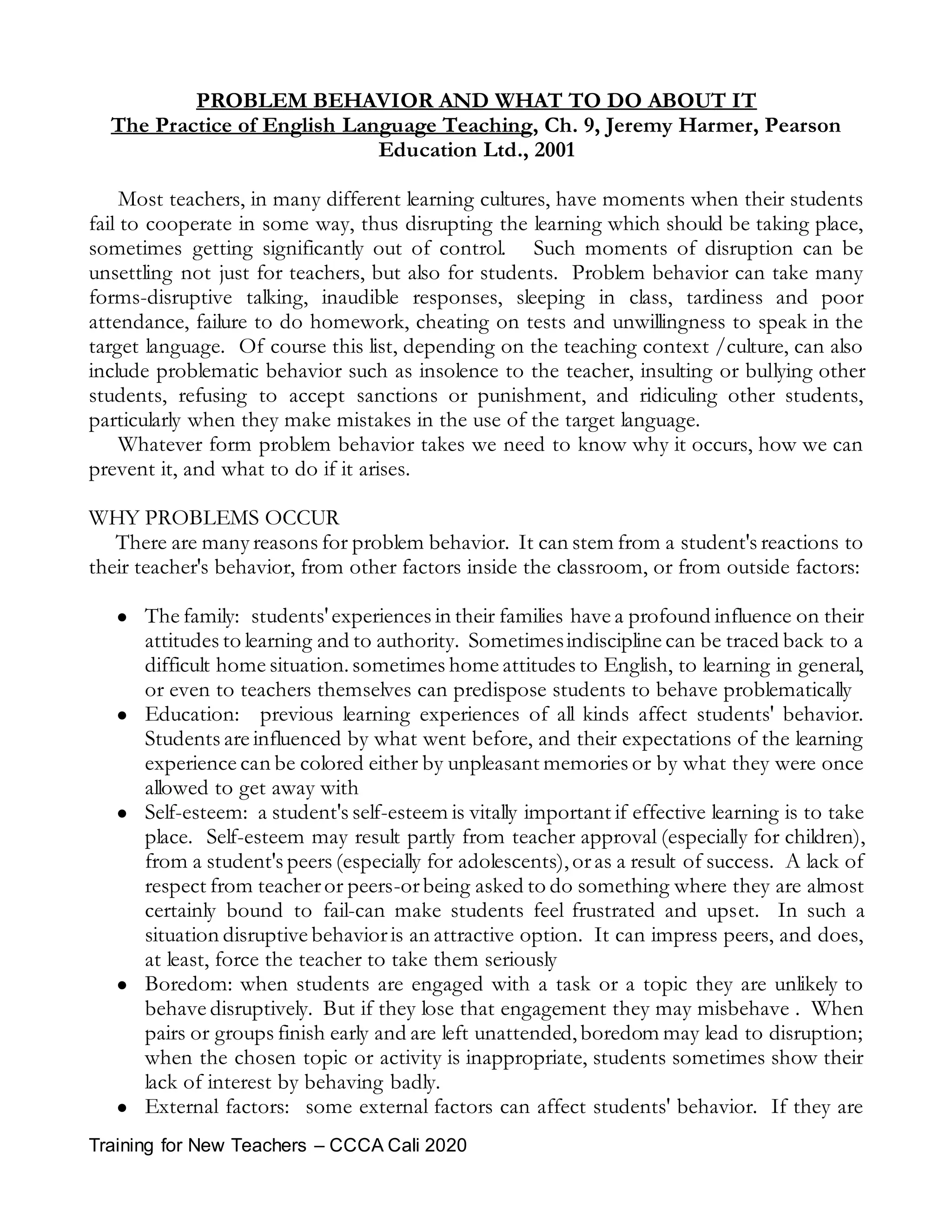 Training for New Teachers – CCCA Cali 2020
PROBLEM BEHAVIOR AND WHAT TO DO ABOUT IT
The Practice of English Language Teaching, Ch. 9, Jeremy Harmer, Pearson
Education Ltd., 2001
Most teachers, in many different learning cultures, have moments when their students
fail to cooperate in some way, thus disrupting the learning which should be taking place,
sometimes getting significantly out of control. Such moments of disruption can be
unsettling not just for teachers, but also for students. Problem behavior can take many
forms-disruptive talking, inaudible responses, sleeping in class, tardiness and poor
attendance, failure to do homework, cheating on tests and unwillingness to speak in the
target language. Of course this list, depending on the teaching context /culture, can also
include problematic behavior such as insolence to the teacher, insulting or bullying other
students, refusing to accept sanctions or punishment, and ridiculing other students,
particularly when they make mistakes in the use of the target language.
Whatever form problem behavior takes we need to know why it occurs, how we can
prevent it, and what to do if it arises.
WHY PROBLEMS OCCUR
There are many reasons for problem behavior. It can stem from a student's reactions to
their teacher's behavior, from other factors inside the classroom, or from outside factors:
 The family: students'experiences in their families have a profound influence on their
attitudes to learning and to authority. Sometimesindiscipline can be traced back to a
difficult home situation.sometimes home attitudes to English, to learning in general,
or even to teachers themselves can predispose students to behave problematically
 Education: previous learning experiences of all kinds affect students' behavior.
Students are influenced by what went before, and their expectations of the learning
experience can be colored either by unpleasant memories or by what they were once
allowed to get away with
 Self-esteem: a student's self-esteem is vitally important if effective learning is to take
place. Self-esteem may result partly from teacher approval (especially for children),
from a student's peers (especially for adolescents),oras a result of success. A lack of
respect from teacheror peers-orbeing asked to do something where they are almost
certainly bound to fail-can make students feel frustrated and upset. In such a
situation disruptive behavioris an attractive option. It can impress peers, and does,
at least, force the teacher to take them seriously
 Boredom: when students are engaged with a task or a topic they are unlikely to
behave disruptively. But if they lose that engagement they may misbehave . When
pairs or groups finish early and are left unattended,boredom may lead to disruption;
when the chosen topic or activity is inappropriate, students sometimes show their
lack of interest by behaving badly.
 External factors: some external factors can affect students' behavior. If they are
 