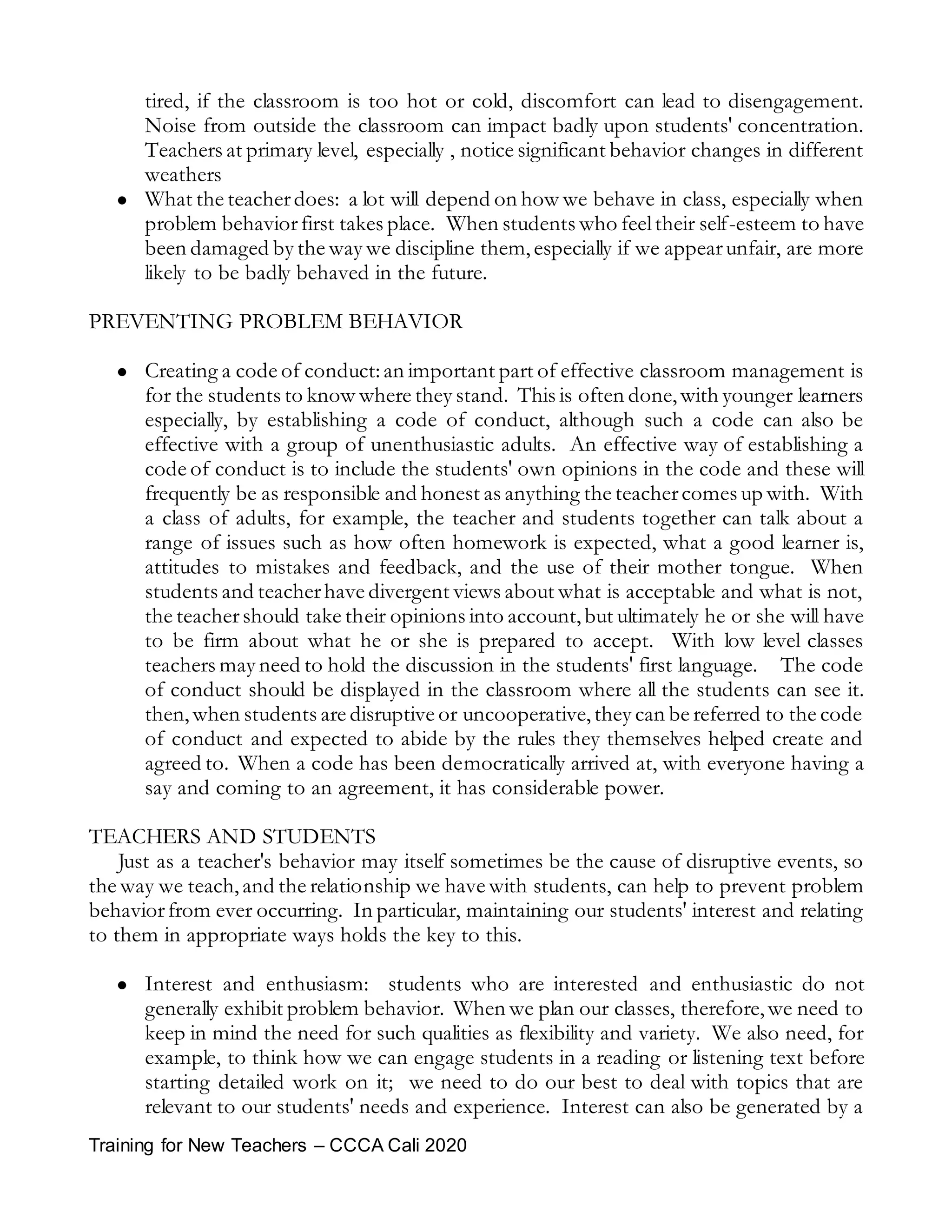 Training for New Teachers – CCCA Cali 2020
tired, if the classroom is too hot or cold, discomfort can lead to disengagement.
Noise from outside the classroom can impact badly upon students' concentration.
Teachers at primary level, especially , notice significant behavior changes in different
weathers
 What the teacherdoes: a lot will depend on how we behave in class, especially when
problem behaviorfirst takes place. When students who feeltheir self-esteem to have
been damaged by the way we discipline them,especially if we appearunfair, are more
likely to be badly behaved in the future.
PREVENTING PROBLEM BEHAVIOR
 Creating a code of conduct:an important part of effective classroom management is
for the students to know where they stand. This is often done,with younger learners
especially, by establishing a code of conduct, although such a code can also be
effective with a group of unenthusiastic adults. An effective way of establishing a
code of conduct is to include the students' own opinions in the code and these will
frequently be as responsible and honest as anything the teachercomes up with. With
a class of adults, for example, the teacher and students together can talk about a
range of issues such as how often homework is expected, what a good learner is,
attitudes to mistakes and feedback, and the use of their mother tongue. When
students and teacherhave divergent views about what is acceptable and what is not,
the teachershould take their opinions into account,but ultimately he or she will have
to be firm about what he or she is prepared to accept. With low level classes
teachers may need to hold the discussion in the students' first language. The code
of conduct should be displayed in the classroom where all the students can see it.
then,when students are disruptive or uncooperative,they can be referred to the code
of conduct and expected to abide by the rules they themselves helped create and
agreed to. When a code has been democratically arrived at, with everyone having a
say and coming to an agreement, it has considerable power.
TEACHERS AND STUDENTS
Just as a teacher's behavior may itself sometimes be the cause of disruptive events, so
the way we teach,and the relationship we have with students, can help to prevent problem
behaviorfrom ever occurring. In particular, maintaining our students' interest and relating
to them in appropriate ways holds the key to this.
 Interest and enthusiasm: students who are interested and enthusiastic do not
generally exhibit problem behavior. When we plan our classes, therefore,we need to
keep in mind the need for such qualities as flexibility and variety. We also need, for
example, to think how we can engage students in a reading or listening text before
starting detailed work on it; we need to do our best to deal with topics that are
relevant to our students' needs and experience. Interest can also be generated by a
 