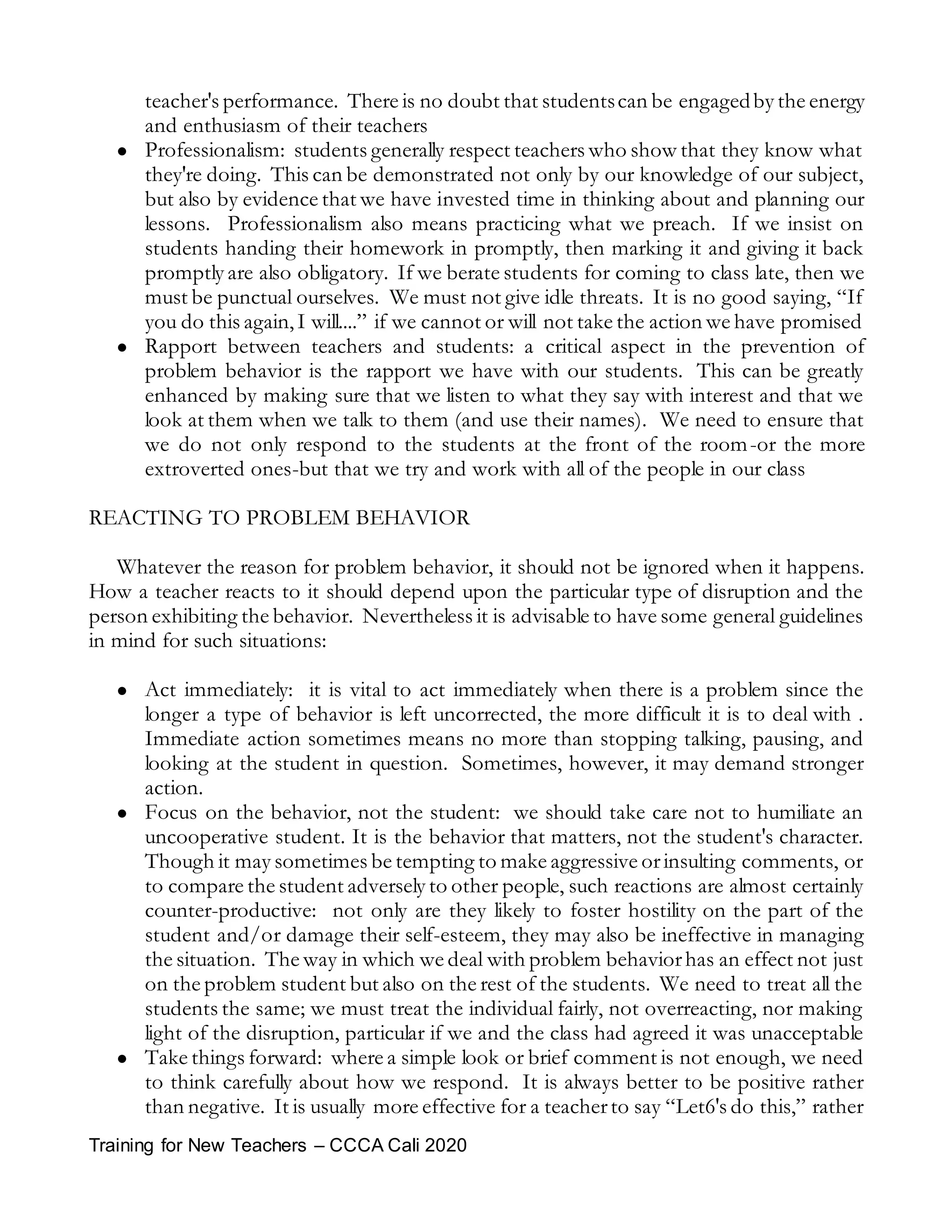 Training for New Teachers – CCCA Cali 2020
teacher's performance. There is no doubt that studentscan be engagedby the energy
and enthusiasm of their teachers
 Professionalism: students generally respect teachers who show that they know what
they're doing. This can be demonstrated not only by our knowledge of our subject,
but also by evidence that we have invested time in thinking about and planning our
lessons. Professionalism also means practicing what we preach. If we insist on
students handing their homework in promptly, then marking it and giving it back
promptly are also obligatory. If we berate students for coming to class late, then we
must be punctual ourselves. We must not give idle threats. It is no good saying, “If
you do this again,I will....” if we cannot or will not take the action we have promised
 Rapport between teachers and students: a critical aspect in the prevention of
problem behavior is the rapport we have with our students. This can be greatly
enhanced by making sure that we listen to what they say with interest and that we
look at them when we talk to them (and use their names). We need to ensure that
we do not only respond to the students at the front of the room-or the more
extroverted ones-but that we try and work with all of the people in our class
REACTING TO PROBLEM BEHAVIOR
Whatever the reason for problem behavior, it should not be ignored when it happens.
How a teacher reacts to it should depend upon the particular type of disruption and the
person exhibiting the behavior. Nevertheless it is advisable to have some general guidelines
in mind for such situations:
 Act immediately: it is vital to act immediately when there is a problem since the
longer a type of behavior is left uncorrected, the more difficult it is to deal with .
Immediate action sometimes means no more than stopping talking, pausing, and
looking at the student in question. Sometimes, however, it may demand stronger
action.
 Focus on the behavior, not the student: we should take care not to humiliate an
uncooperative student. It is the behavior that matters, not the student's character.
Though it may sometimes be tempting to make aggressive orinsulting comments, or
to compare the student adversely to other people, such reactions are almost certainly
counter-productive: not only are they likely to foster hostility on the part of the
student and/or damage their self-esteem, they may also be ineffective in managing
the situation. The way in which we deal with problem behaviorhas an effect not just
on the problem student but also on the rest of the students. We need to treat all the
students the same; we must treat the individual fairly, not overreacting, nor making
light of the disruption, particular if we and the class had agreed it was unacceptable
 Take things forward: where a simple look or brief comment is not enough, we need
to think carefully about how we respond. It is always better to be positive rather
than negative. It is usually more effective for a teacherto say “Let6's do this,” rather
 