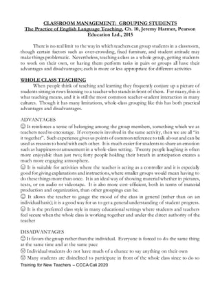 Training for New Teachers – CCCA Cali 2020
CLASSROOM MANAGEMENT: GROUPING STUDENTS
The Practice of English Language Teaching, Ch. 10, Jeremy Harmer, Pearson
Education Ltd., 2015
There is no real limit to the way in which teachers can group students in a classroom,
though certain factors such as over-crowding, fixed furniture, and student attitude may
make things problematic. Nevertheless,teaching a class as a whole group, getting students
to work on their own, or having them perform tasks in pairs or groups all have their
advantages and disadvantages; each is more or less appropriate for different activities
WHOLE CLASS TEACHING
When people think of teaching and learning they frequently conjure up a picture of
students sitting in rows listening to a teacherwho stands in front of them. For many,this is
what teaching means, and it is still the most common teacher-student interaction in many
cultures. Though it has many limitations, whole-class grouping like this has both practical
advantages and disadvantages.
ADVANTAGES
☺ It reinforces a sense of belonging among the group members, something which we as
teachers need to encourage. If everyone is involved in the same activity, then we are all “in
it together”. Such experience gives us points of common reference to talk about and can be
used as reasons to bond with each other. It is much easier for students to share an emotion
such as happiness oramusement in a whole-class setting. Twenty people laughing is often
more enjoyable than just two; forty people holding their breath in anticipation creates a
much more engaging atmosphere.
☺ It is suitable for activities where the teacher is acting as a controller and it is especially
good for giving explanations and instructions, where smaller groups would mean having to
do these things more than once. It is an ideal way of showing material whether in pictures,
texts, or on audio or videotape. It is also more cost-efficient, both in terms of material
production and organization, than other groupings can be.
☺ It allows the teacher to gauge the mood of the class in general (rather than on an
individualbasis); it is a good way for us to get a general understanding of student progress.
☺ It is the preferred class style in many educational settings where students and teachers
feel secure when the whole class is working together and under the direct authority of the
teacher
DISADVANTAGES
☹ It favors the group ratherthan the individual. Everyone is forced to do the same thing
at the same time and at the same pace
☹ Individual students do not have much of a chance to say anything on their own
☹ Many students are disinclined to participate in front of the whole class since to do so
 