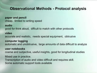 paper and pencil
cheap, limited to writing speed
audio
good for think aloud, diffcult to match with other protocols
video
accurate and realistic, needs special equipment, obtrusive
computer logging
automatic and unobtrusive, large amounts of data difficult to analyze
user notebooks
coarse and subjective, useful insights, good for longitudinal studies
Mixed use in practice.
Transcription of audio and video difficult and requires skill.
Some automatic support tools available
Observational Methods - Protocol analysis
 