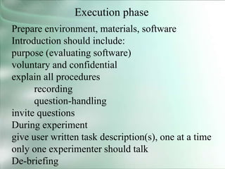 Execution phase
Prepare environment, materials, software
Introduction should include:
purpose (evaluating software)
voluntary and confidential
explain all procedures
recording
question-handling
invite questions
During experiment
give user written task description(s), one at a time
only one experimenter should talk
De-briefing
 