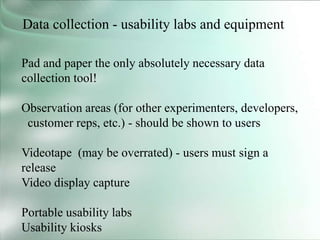 Data collection - usability labs and equipment
Pad and paper the only absolutely necessary data
collection tool!
Observation areas (for other experimenters, developers,
customer reps, etc.) - should be shown to users
Videotape (may be overrated) - users must sign a
release
Video display capture
Portable usability labs
Usability kiosks
 