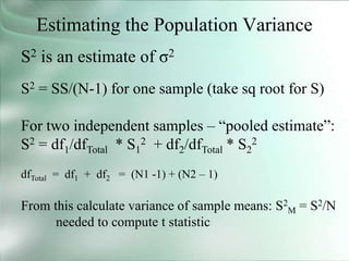 Estimating the Population Variance
S2 is an estimate of σ2
S2 = SS/(N-1) for one sample (take sq root for S)
For two independent samples – “pooled estimate”:
S2 = df1/dfTotal * S1
2 + df2/dfTotal * S2
2
dfTotal = df1 + df2 = (N1 -1) + (N2 – 1)
From this calculate variance of sample means: S2
M = S2/N
needed to compute t statistic
 