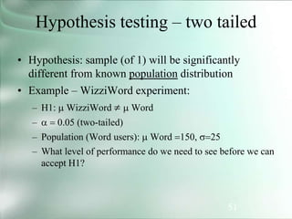 51
Hypothesis testing – two tailed
• Hypothesis: sample (of 1) will be significantly
different from known population distribution
• Example – WizziWord experiment:
– H1:  WizziWord   Word
– a = 0.05 (two-tailed)
– Population (Word users):  Word =150, =25
– What level of performance do we need to see before we can
accept H1?
 