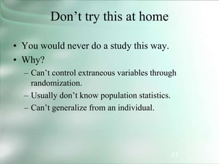 53
Don’t try this at home
• You would never do a study this way.
• Why?
– Can’t control extraneous variables through
randomization.
– Usually don’t know population statistics.
– Can’t generalize from an individual.
 