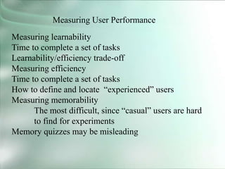 Measuring User Performance
Measuring learnability
Time to complete a set of tasks
Learnability/efficiency trade-off
Measuring efficiency
Time to complete a set of tasks
How to define and locate “experienced” users
Measuring memorability
The most difficult, since “casual” users are hard
to find for experiments
Memory quizzes may be misleading
 