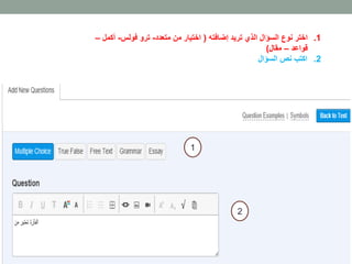 1. اختر نوع السؤال الذي تريد إضافته ) اختيار من متعدد- ترو فولس- أكمل – 
قواعد – مقال( 
2. اكتب نص السؤال 
1 
2 
 