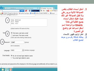 1. أدخل أسماء الطلاب بنفس 
الصياغة الآتية مريم ,علي 
ولا تقبل الصياغة غير ذلك 
حيث عليك إدخال أسماء 
جميع الطلبة في خانة 
مرة واحدة اسم Users 
أسفل اسم كما هو واضح 
في الصورة 
2. اختر ترتيب ظهور الأسماء 
3. يمكنك إضافة رقم سري موحد 
لجميع الطلاب 
1 
2 
3 
 