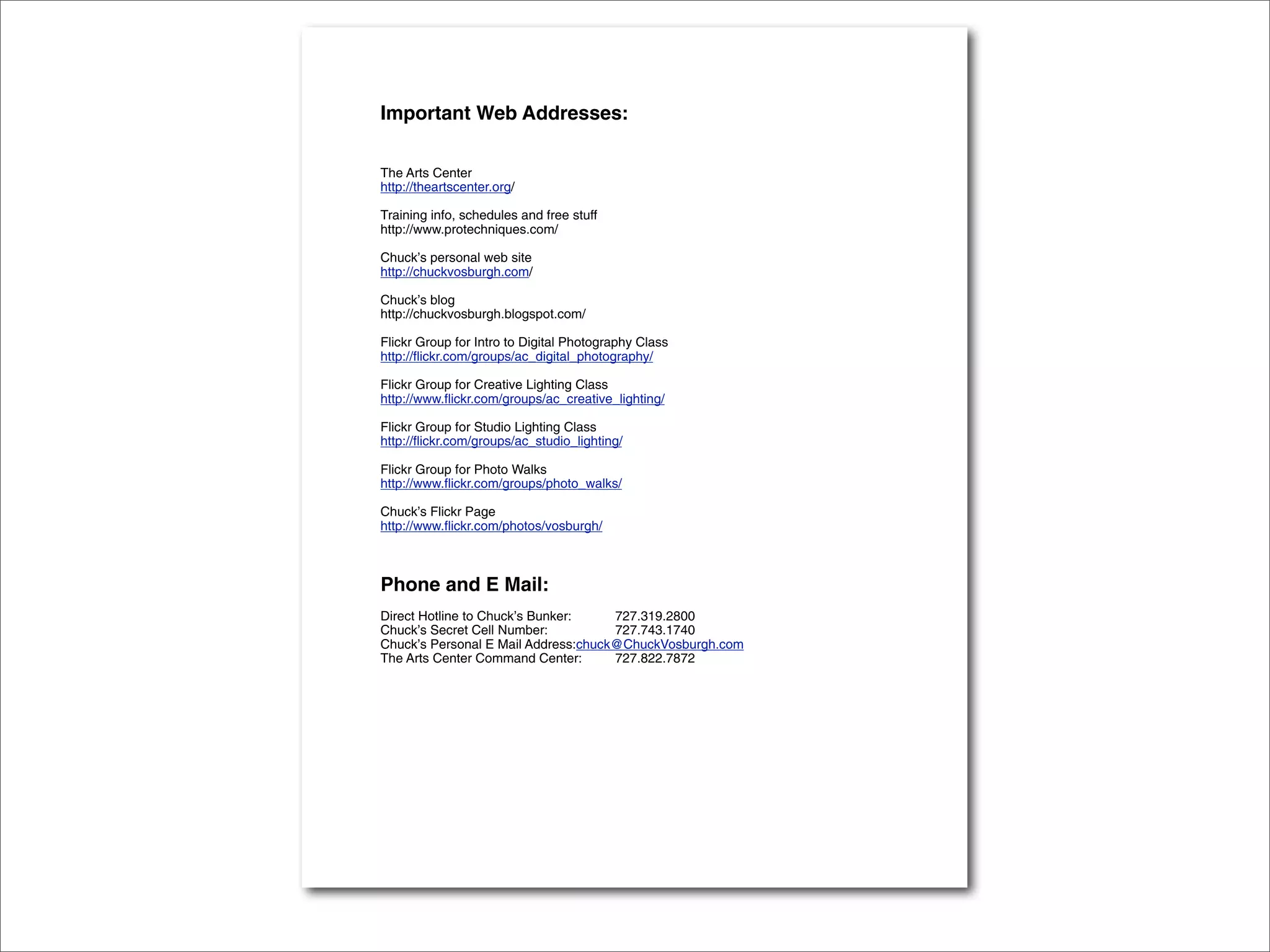 Important Web Addresses:

The Arts Center
http://theartscenter.org/

Training info, schedules and free stuff
http://www.protechniques.com/

Chuck’s personal web site
http://chuckvosburgh.com/

Chuck’s blog
http://chuckvosburgh.blogspot.com/

Flickr Group for Intro to Digital Photography Class
http://flickr.com/groups/ac_digital_photography/

Flickr Group for Creative Lighting Class
http://www.flickr.com/groups/ac_creative_lighting/

Flickr Group for Studio Lighting Class
http://flickr.com/groups/ac_studio_lighting/

Flickr Group for Photo Walks
http://www.flickr.com/groups/photo_walks/

Chuck’s Flickr Page
http://www.flickr.com/photos/vosburgh/



Phone and E Mail:
Direct Hotline to Chuck’s Bunker:    727.319.2800
Chuck’s Secret Cell Number:          727.743.1740
Chuck’s Personal E Mail Address:chuck@ChuckVosburgh.com
The Arts Center Command Center:      727.822.7872
 
