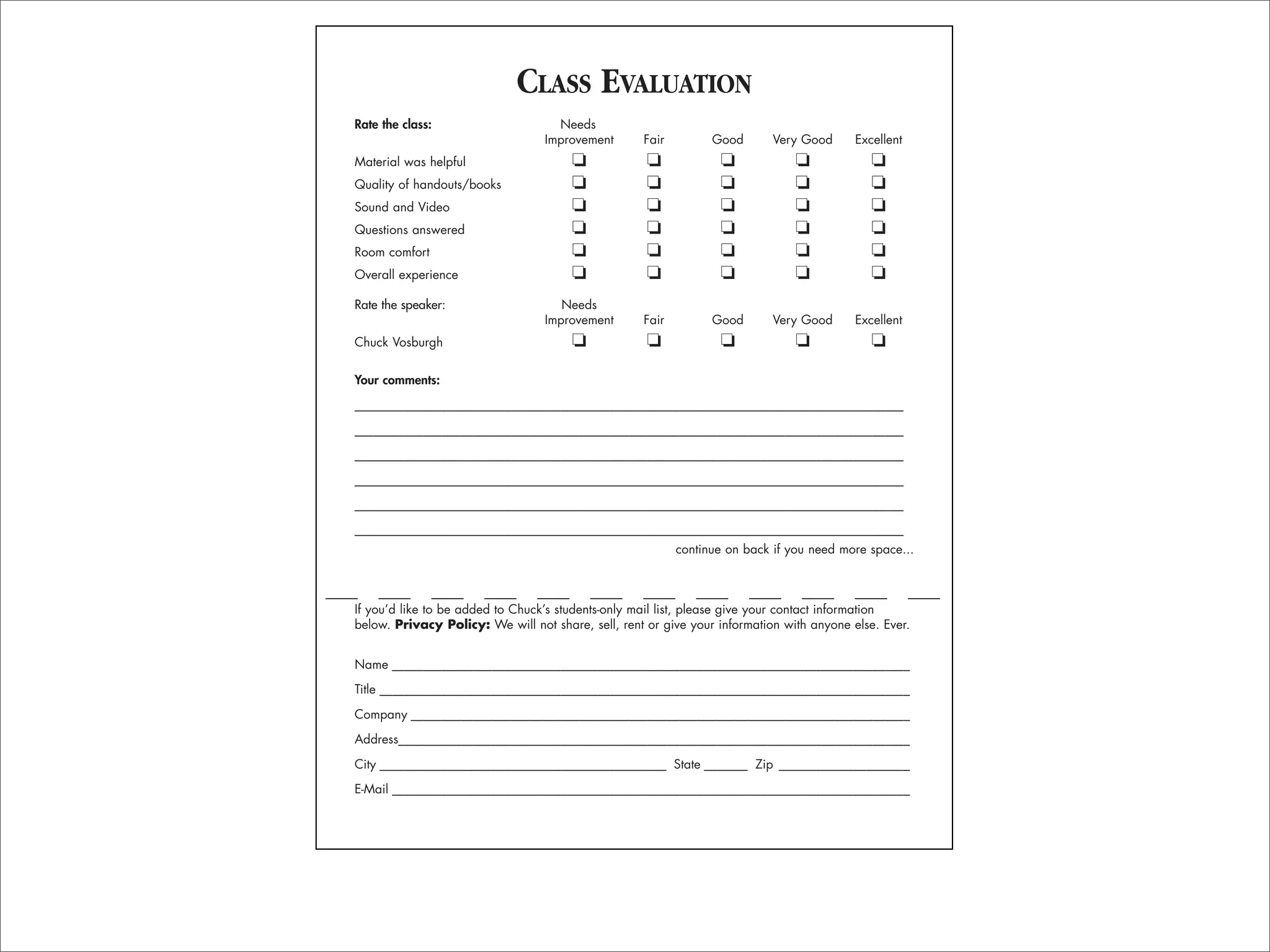 CLASS EVALUATION
Rate the class:                     Needs
                                  Improvement       Fair         Good       Very Good      Excellent
Material was helpful                   ❏             ❏            ❏             ❏             ❏
Quality of handouts/books              ❏             ❏            ❏             ❏             ❏
Sound and Video                        ❏             ❏            ❏             ❏             ❏
Questions answered                     ❏             ❏            ❏             ❏             ❏
Room comfort                           ❏             ❏            ❏             ❏             ❏
Overall experience                     ❏             ❏            ❏             ❏             ❏
Rate the speaker:                    Needs
                                  Improvement       Fair         Good       Very Good      Excellent
Chuck Vosburgh                         ❏             ❏            ❏             ❏             ❏

Your comments:
________________________________________________________________________________________

________________________________________________________________________________________
________________________________________________________________________________________
________________________________________________________________________________________

________________________________________________________________________________________
________________________________________________________________________________________
                                                           continue on back if you need more space...



If you’d like to be added to Chuck’s students-only mail list, please give your contact information
below. Privacy Policy: We will not share, sell, rent or give your information with anyone else. Ever.


Name ___________________________________________________________________________________

Title _____________________________________________________________________________________

Company ________________________________________________________________________________

Address__________________________________________________________________________________
City ______________________________________________ State _______ Zip _____________________

E-Mail ___________________________________________________________________________________
 