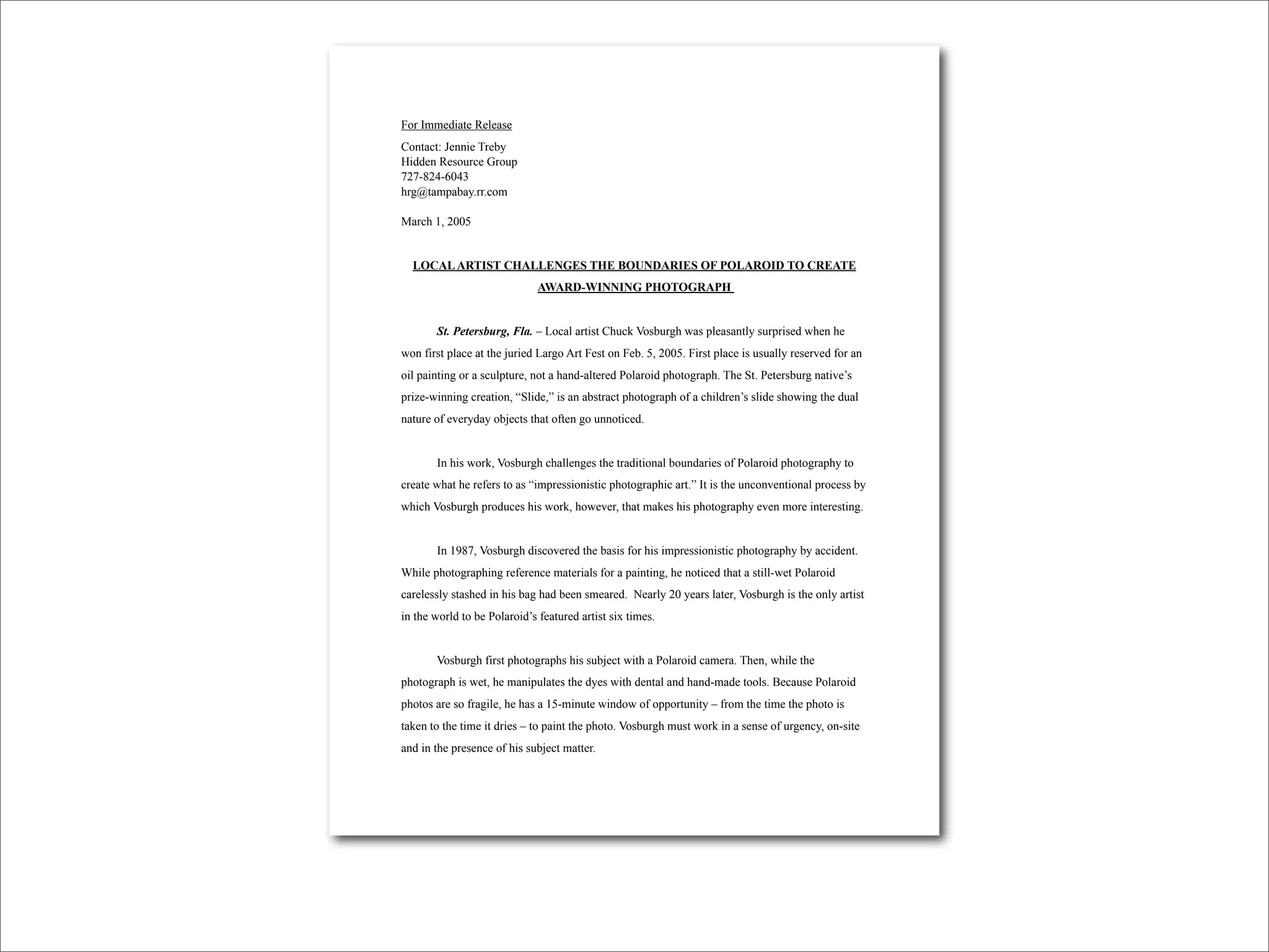 For Immediate Release
Contact: Jennie Treby
Hidden Resource Group
727-824-6043
hrg@tampabay.rr.com

March 1, 2005


  LOCAL ARTIST CHALLENGES THE BOUNDARIES OF POLAROID TO CREATE
                              AWARD-WINNING PHOTOGRAPH


       St. Petersburg, Fla. – Local artist Chuck Vosburgh was pleasantly surprised when he
won first place at the juried Largo Art Fest on Feb. 5, 2005. First place is usually reserved for an
oil painting or a sculpture, not a hand-altered Polaroid photograph. The St. Petersburg native’s
prize-winning creation, “Slide,” is an abstract photograph of a children’s slide showing the dual
nature of everyday objects that often go unnoticed.


       In his work, Vosburgh challenges the traditional boundaries of Polaroid photography to
create what he refers to as “impressionistic photographic art.” It is the unconventional process by
which Vosburgh produces his work, however, that makes his photography even more interesting.


       In 1987, Vosburgh discovered the basis for his impressionistic photography by accident.
While photographing reference materials for a painting, he noticed that a still-wet Polaroid
carelessly stashed in his bag had been smeared. Nearly 20 years later, Vosburgh is the only artist
in the world to be Polaroid’s featured artist six times.


       Vosburgh first photographs his subject with a Polaroid camera. Then, while the
photograph is wet, he manipulates the dyes with dental and hand-made tools. Because Polaroid
photos are so fragile, he has a 15-minute window of opportunity – from the time the photo is
taken to the time it dries – to paint the photo. Vosburgh must work in a sense of urgency, on-site
and in the presence of his subject matter.
 