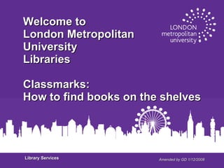 Amended by GD 1/12/2008 Welcome to London Metropolitan  University Libraries Classmarks: How to find books on the shelves Library Services 