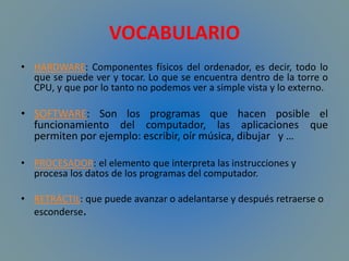 VOCABULARIO
• HARDWARE: Componentes físicos del ordenador, es decir, todo lo
que se puede ver y tocar. Lo que se encuentra dentro de la torre o
CPU, y que por lo tanto no podemos ver a simple vista y lo externo.
• SOFTWARE: Son los programas que hacen posible el
funcionamiento del computador, las aplicaciones que
permiten por ejemplo: escribir, oír música, dibujar y …
• PROCESADOR: el elemento que interpreta las instrucciones y
procesa los datos de los programas del computador.
• RETRÁCTIL: que puede avanzar o adelantarse y después retraerse o
esconderse.
 