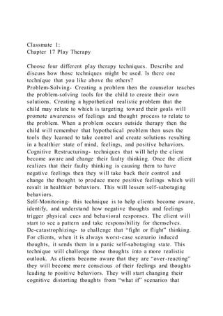 Classmate 1:
Chapter 17 Play Therapy
Choose four different play therapy techniques. Describe and
discuss how those techniques might be used. Is there one
technique that you like above the others?
Problem-Solving- Creating a problem then the counselor teaches
the problem-solving tools for the child to create their own
solutions. Creating a hypothetical realistic problem that the
child may relate to which is targeting toward their goals will
promote awareness of feelings and thought process to relate to
the problem. When a problem occurs outside therapy then the
child will remember that hypothetical problem then uses the
tools they learned to take control and create solutions resulting
in a healthier state of mind, feelings, and positive behaviors.
Cognitive Restructuring- techniques that will help the client
become aware and change their faulty thinking. Once the client
realizes that their faulty thinking is causing them to have
negative feelings then they will take back their control and
change the thought to produce more positive feelings which will
result in healthier behaviors. This will lessen self-sabotaging
behaviors.
Self-Monitoring- this technique is to help clients become aware,
identify, and understand how negative thoughts and feelings
trigger physical cues and behavioral responses. The client will
start to see a pattern and take responsibility for themselves.
De-catastrophizing- to challenge that “fight or flight” thinking.
For clients, when it is always worst-case scenario induced
thoughts, it sends them in a panic self-sabotaging state. This
technique will challenge those thoughts into a more realistic
outlook. As clients become aware that they are “over-reacting”
they will become more conscious of their feelings and thoughts
leading to positive behaviors. They will start changing their
cognitive distorting thoughts from “what if” scenarios that
 