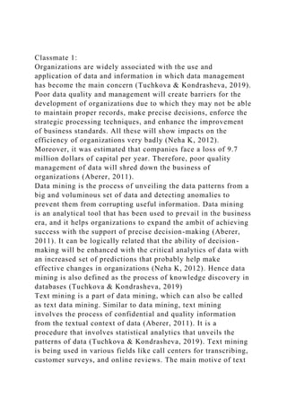 Classmate 1:
Organizations are widely associated with the use and
application of data and information in which data management
has become the main concern (Tuchkova & Kondrasheva, 2019).
Poor data quality and management will create barriers for the
development of organizations due to which they may not be able
to maintain proper records, make precise decisions, enforce the
strategic processing techniques, and enhance the improvement
of business standards. All these will show impacts on the
efficiency of organizations very badly (Neha K, 2012).
Moreover, it was estimated that companies face a loss of 9.7
million dollars of capital per year. Therefore, poor quality
management of data will shred down the business of
organizations (Aberer, 2011).
Data mining is the process of unveiling the data patterns from a
big and voluminous set of data and detecting anomalies to
prevent them from corrupting useful information. Data mining
is an analytical tool that has been used to prevail in the business
era, and it helps organizations to expand the ambit of achieving
success with the support of precise decision-making (Aberer,
2011). It can be logically related that the ability of decision-
making will be enhanced with the critical analytics of data with
an increased set of predictions that probably help make
effective changes in organizations (Neha K, 2012). Hence data
mining is also defined as the process of knowledge discovery in
databases (Tuchkova & Kondrasheva, 2019)
Text mining is a part of data mining, which can also be called
as text data mining. Similar to data mining, text mining
involves the process of confidential and quality information
from the textual context of data (Aberer, 2011). It is a
procedure that involves statistical analytics that unveils the
patterns of data (Tuchkova & Kondrasheva, 2019). Text mining
is being used in various fields like call centers for transcribing,
customer surveys, and online reviews. The main motive of text
 