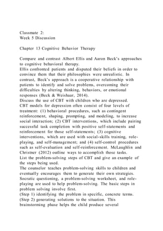 Classmate 2:
Week 5 Discussion
Chapter 13 Cognitive Behavior Therapy
Compare and contrast Albert Ellis and Aaron Beck’s approaches
to cognitive behavioral therapy.
Ellis confronted patients and disputed their beliefs in order to
convince them that their philosophies were unrealistic. In
contrast, Beck’s approach is a cooperative relationship with
patients to identify and solve problems, overcoming their
difficulties by altering thinking, behaviors, or emotional
responses (Beck & Weishaar, 2014).
Discuss the use of CBT with children who are depressed.
CBT models for depression often consist of four levels of
treatment: (1) behavioral procedures, such as contingent
reinforcement, shaping, prompting, and modeling, to increase
social interaction; (2) CBT interventions, which include pairing
successful task completion with positive self-statements and
reinforcement for those self-statements; (3) cognitive
interventions, which are used with social-skills training, role-
playing, and self-management; and (4) self-control procedures
such as self-evaluation and self-reinforcement. McLaughlin and
Christner (2012) outline ways to accomplish those tasks.
List the problem-solving steps of CBT and give an example of
the steps being used.
The counselor teaches problem-solving skills to children and
eventually encourages them to generate their own strategies.
Socratic questioning, a problem-solving worksheet, and role-
playing are used to help problem-solving. The basic steps in
problem solving involve first.
(Step 1) identifying the problem in specific, concrete terms.
(Step 2) generating solutions to the situation. This
brainstorming phase helps the child produce several
 