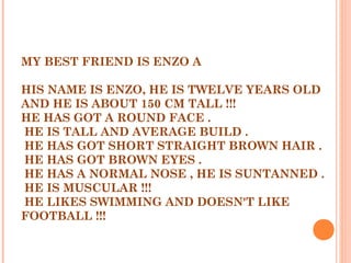 MY BEST FRIEND IS ENZO A
 
HIS NAME IS ENZO, HE IS TWELVE YEARS OLD
AND HE IS ABOUT 150 CM TALL !!! 
HE HAS GOT A ROUND FACE .
 HE IS TALL AND AVERAGE BUILD .
 HE HAS GOT SHORT STRAIGHT BROWN HAIR .
 HE HAS GOT BROWN EYES .
 HE HAS A NORMAL NOSE , HE IS SUNTANNED .
 HE IS MUSCULAR !!!
 HE LIKES SWIMMING AND DOESN'T LIKE
FOOTBALL !!!
 
 