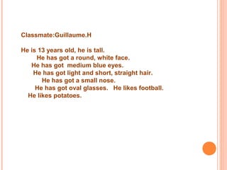 Classmate:Guillaume.H
He is 13 years old, he is tall.
He has got a round, white face.
He has got medium blue eyes.
He has got light and short, straight hair.
He has got a small nose.
He has got oval glasses. He likes football.
He likes potatoes.
 