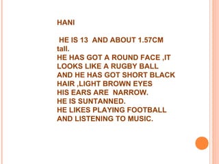 HANI
HE IS 13 AND ABOUT 1.57CM
tall.
HE HAS GOT A ROUND FACE ,IT
LOOKS LIKE A RUGBY BALL
AND HE HAS GOT SHORT BLACK
HAIR ,LIGHT BROWN EYES
HIS EARS ARE NARROW.
HE IS SUNTANNED.
HE LIKES PLAYING FOOTBALL
AND LISTENING TO MUSIC.
 