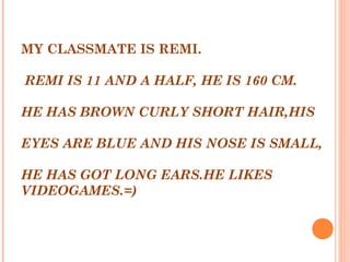 MY CLASSMATE IS REMI.
 
 REMI IS 11 AND A HALF, HE IS 160 CM.
 
HE HAS BROWN CURLY SHORT HAIR,HIS
 
EYES ARE BLUE AND HIS NOSE IS SMALL,
 
HE HAS GOT LONG EARS.HE LIKES
VIDEOGAMES.=)
 
 