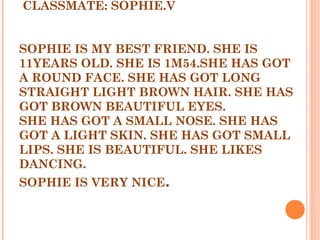 CLASSMATE: SOPHIE.V
 
  
SOPHIE IS MY BEST FRIEND. SHE IS
11YEARS OLD. SHE IS 1M54.SHE HAS GOT
A ROUND FACE. SHE HAS GOT LONG
STRAIGHT LIGHT BROWN HAIR. SHE HAS
GOT BROWN BEAUTIFUL EYES.
SHE HAS GOT A SMALL NOSE. SHE HAS
GOT A LIGHT SKIN. SHE HAS GOT SMALL
LIPS. SHE IS BEAUTIFUL. SHE LIKES
DANCING.
SOPHIE IS VERY NICE.
 
 